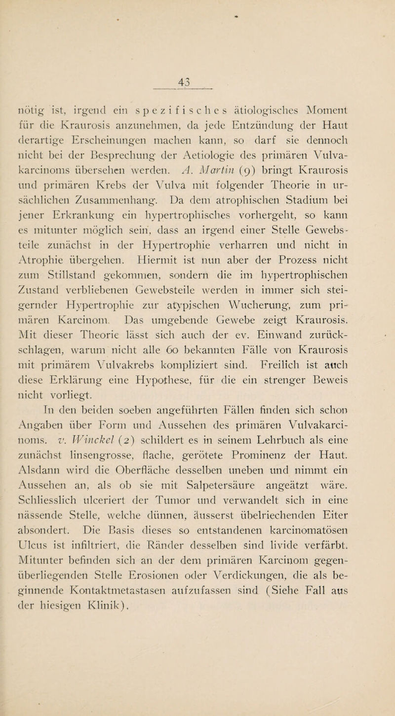 nötig ist, irgend ein spezifisches ätiologisches Moment für die Kraurosis anzunehmen, da jede Entzündung der Haut derartige Erscheinungen machen kann, so darf sie dennoch nicht bei der Besprechung der Aetiologie des primären Vulva- karcinoms übersehen werden. A. Martin (9) bringt Kraurosis und primären Krebs der Vulva mit folgender Theorie in ur¬ sächlichen Zusammenhang. Da dem atrophischen Stadium bei jener Erkrankung ein hypertrophisches vorhergeht, so kann es mitunter möglich sein, dass an irgend einer Stelle Gewebs- teile zunächst in der Hypertrophie verharren und nicht in Atrophie übergehen. Hiermit ist nun aber der Prozess nicht zum Stillstand gekommen, sondern die im hypertrophischen Zustand verbliebenen Gewebsteile werden in immer sich stei¬ gernder Hypertrophie zur atypischen Wucherung, zum pri¬ mären Karcinom. Das umgebende Gewebe zeigt Kraurosis. Mit dieser Theorie lässt sich auch der ev. Einwand Zurück¬ schlagen, warum nicht alle 60 bekannten Fälle von Kraurosis mit primärem Vulvakrebs kompliziert sind. Freilich ist auch diese Erklärung eine Hypothese, für die ein strenger Beweis nicht vorliegt. In den beiden soeben angeführten Fällen finden sich schon Angaben über Form und Aussehen des primären Vulvakarci- 110ms. v. Winckel (2) schildert es in seinem Lehrbuch als eine zunächst linsengrosse, flache, gerötete Prominenz der Haut. Alsdann wird die Oberfläche desselben uneben und nimmt ein Aussehen an, als ob sie mit Salpetersäure angeätzt wäre. Schliesslich ulceriert der Tumor und verwandelt sich in eine nässende Stelle, welche dünnen, äusserst übelriechenden Eiter absondert. Die Basis dieses so entstandenen karcinomatösen Ulcus ist infiltriert, die Ränder desselben sind livide verfärbt. Mitunter befinden sich an der dem primären Karcinom gegen¬ überliegenden Stelle Erosionen oder Verdickungen, die als be¬ ginnende Kontaktmetastasen aufzufassen sind (Siehe Fall aus der hiesigen Klinik).