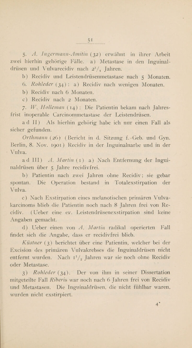 zwei hierhin gehörige Fälle, a) Metastase in clen Inguinal¬ drüsen und Vulvarecidiv nach 21/4 Jahren. 1)) Recidiv und Leistendrüsenmetastase nach 5 Monaten. 6. Rohleder (34): a) Recidiv nach wenigen Monaten. b) Recidiv nach 6 Monaten. c) Recidiv nach 2 Monaten. 7. W. Holle man (14) : Die Patientin bekam nach Jahres¬ frist inoperable Carcinommetastase der Leistendrüsen. ad II) Als hierhin gehörig habe ich nur einen Fall als sicher gefunden. Orthmann (26) (Bericht in d. Sitzung f. 'Geb. und Gyn. Berlin, 8. Nov. 1901) Recidiv in der Inguinalnarbe und in der Vulva. ad III) A. Martin (1) a) Nach Entfernung der Ingui¬ naldrüsen über 5 Jahre recidivfrei. b) Patientin nach zwei Jahren ohne Recidiv; sie gebar spontan. Die Operation bestand in Totalexstirpation der Vulva. c) Nach Exstirpation eines melanotischen primären Vulva- karcinoms blieb die Patientin noch nach 8 Jahren frei von Re¬ cidiv. (Ueber eine ev. Leistendrüsenexstirpation sind keine Angaben gemacht. d) Ueber einen von A. Martin radikal operierten Fall findet sich die Angabe, dass er recidivfrei blieb. Kästner (3) berichtet über eine Patientin, welcher bei der Excision des primären Vulvakrebses die Inguinaldrüsen nicht entfernt wurden. Nach i1/., Jahren war sie noch ohne Recidiv oder Metastase. 3) Rohleder (34). Der von ihm in seiner Dissertation mitgeteilte Fall Riberis war noch nach 6 Jahren frei von Recidiv und Metastasen. Die Inguinaldrüsen, die nicht fühlbar waren, wurden nicht exstirpiert. 4*