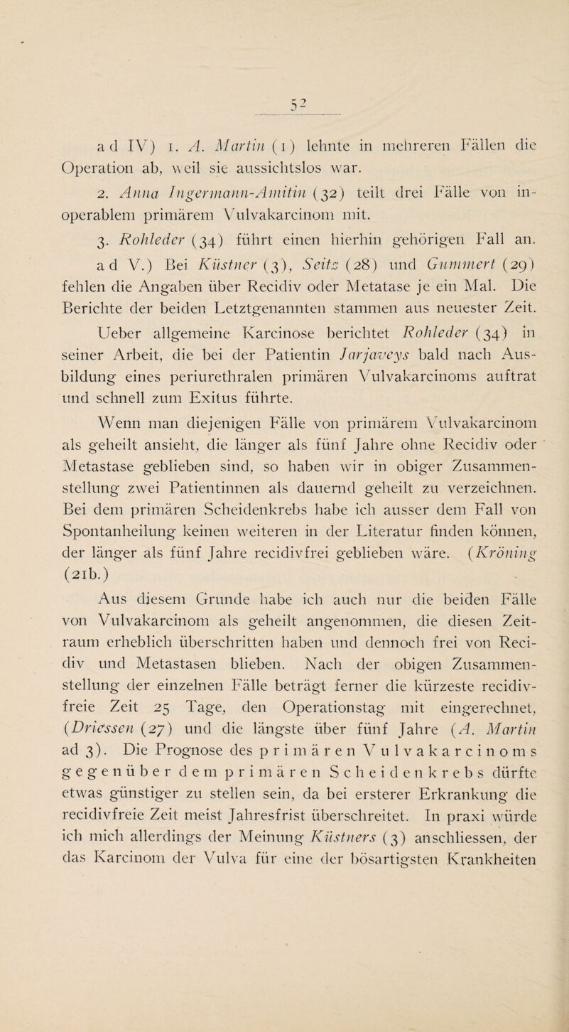 Operation ab, weil sie aussichtslos war. 2. Anna Inger mann-A mitin (32) teilt drei Fälle von in¬ operablem primärem Vulvakarcinom mit. 3. Rohleder (34) führt einen hierhin gehörigen Fall an. ad V.) Bei Küstner (3), Seit 2 (28) und Gümmert (29) fehlen die Angaben über Recidiv oder Metatase je ein Mal. Die Berichte der beiden Letztgenannten stammen aus neuester Zeit. Ueber allgemeine Karcinose berichtet Rohleder (34) in seiner Arbeit, die bei der Patientin Jarjaveys bald nach Aus¬ bildung eines periurethralen primären Vulvakarcinoms auftrat und schnell zum Exitus führte. Wenn man diejenigen Fälle von primärem Vulvakarcinom als geheilt ansieht, die länger als fünf Jahre ohne Recidiv oder Metastase geblieben sind, so haben wir in obiger Zusammen¬ stellung zwei Patientinnen als dauernd geheilt zu verzeichnen. Bei dem primären Scheidenkrebs habe ich ausser dem Fall von Spontanheilung keinen weiteren in der Literatur finden können, der länger als fünf Jahre recidiv frei geblieben wäre. (Kr Öning (21b.) Aus diesem Grunde habe ich auch nur die beiden Fälle von Vulvakarcinom als geheilt angenommen, die diesen Zeit¬ raum erheblich überschritten haben und dennoch frei von Reci¬ div und Metastasen blieben. Nach der obigen Zusammen¬ stellung der einzelnen Fälle beträgt ferner die kürzeste recidiv- freie Zeit 25 Tage, den Operationstag mit eingerechnet, (Driessen (27) und die längste über fünf Jahre (A. Martin ad 3). Die Prognose des primären Vulvakarcinoms g e g e n ü b er de m primären Scheiden k rebs dürfte etwas günstiger zu stellen sein, da bei ersterer Erkrankung die recidivfreie Zeit meist Jahresfrist überschreitet. In praxi würde ich mich allerdings der Meinung Küstners (3) anschliessen, der das Karcinom der Vulva für eine der bösartigsten Krankheiten