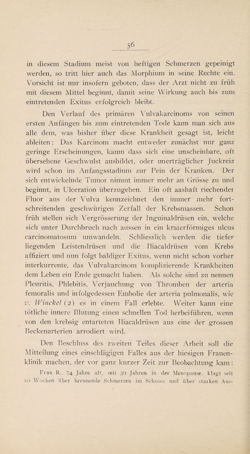 in diesem Stadium meist von heftigen Schmerzen gepeinigt werden, so tritt hier auch das Morphium in seine Rechte ein. Vorsicht ist nur insofern geboten, dass der Arzt nicht zu früh mit diesem Mittel beginnt, damit seine Wirkung auch bis zum eintretenden Exitus erfolgreich bleibt. Den Verlauf des primären Vulvakärcinoms von seinen ersten Anfängen bis zum eintretenden Tode kann man sich aus alle dem, was bisher über diese Krankheit gesagt ist, leicht ableiten: Das Karcinom macht entweder zunächst nur ganz geringe Erscheinungen, kaum dass sich eine unscheinbare, oft übersehene Geschwulst ausbildet, oder unerträglicher Juckreiz wird schon im Anfangsstadium zur Pein der Kranken. Der sich entwickelnde Tumor nimmt immer mehr an Grösse zu und beginnt, in Ulceration überzugehen. Ein oft aashaft riechender Fluor aus der Vulva kennzeichnet den immer mehr fort¬ schreitenden gesellwürigen Zerfall der Krebsmassen. Schon früh stellen sich Vergrösserung der Inguinaldrüsen ein, welche sich unter Durchbruch nach aussen in ein kraterförmiges ulcus carcinomatosum umwandeln. Schliesslich werden die tiefer liegenden Leistendrüsen und die lliacaldrüsen vom Krebs affiziert und nun folgt baldiger Exitus, wenn nicht schon vorher interkurrente, das Vulvakarcinom komplizierende Krankheiten dem Leben ein Ende gemacht haben. Als solche sind zu nennen Pleuritis, Phlebitis, Verjauchung von Thromben der arteria femoralis und infolgedessen Embolie der arteria pulmonalis, wie v. Winckel (2) es in einem Fall erlebte. Weiter kann eine tötliche innere Blutung einen schnellen Tod herbeiführen, wenn von den krebsig entarteten lliacaldrüsen aus eine der grossen Beckenarterien arrodiert wird. Den Beschluss des zweiten Teiles dieser Arbeit soll die Mitteilung eines einschlägigen Falles aus der hiesigen Frauen¬ klinik machen, der vor ganz kurzer Zeit zur Beobachtung kam: Frau R.. 74 Jahre alt, seit 30 Jahren in der Menopause, klagt seit 10 Wochen über brennende .Schmerzen im Schooss und über starken Aus-