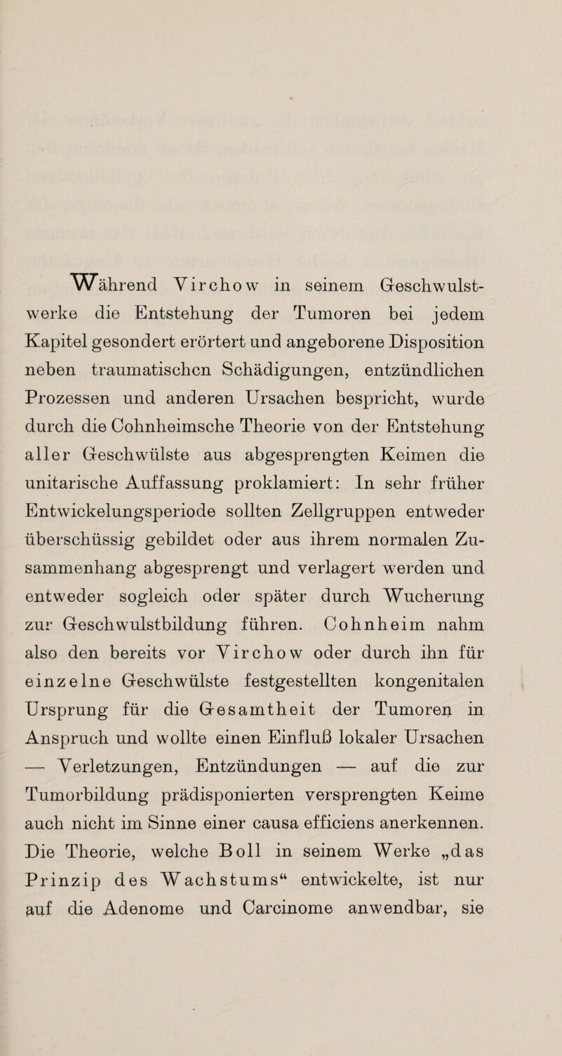 Während Yirchow in seinem Geschwulst¬ werke die Entstehung der Tumoren bei jedem Kapitel gesondert erörtert und angeborene Disposition neben traumatischen Schädigungen, entzündlichen Prozessen und anderen Ursachen bespricht, wurde durch die Cohnheimsche Theorie von der Entstehung aller Geschwülste aus abgesprengten Keimen die unitarische Auffassung proklamiert: In sehr früher Entwickelungsperiode sollten Zellgruppen entweder überschüssig gebildet oder aus ihrem normalen Zu¬ sammenhang abgesprengt und verlagert werden und entweder sogleich oder später durch Wucherung zur Geschwulstbildung führen. Cohnheim nahm also den bereits vor Yirchow oder durch ihn für einzelne Geschwülste festgestellten kongenitalen Ursprung für die Gesamtheit der Tumoren in Anspruch und wollte einen Einfluß lokaler Ursachen — Yerletzungen, Entzündungen — auf die zur Tumorbildung prädisponierten versprengten Keime auch nicht im Sinne einer causa efficiens anerkennen. Die Theorie, welche Boll in seinem Werke „das Prinzip des Wachstums“ entwickelte, ist nur ^uf die Adenome und Carcinome anwendbar, sie