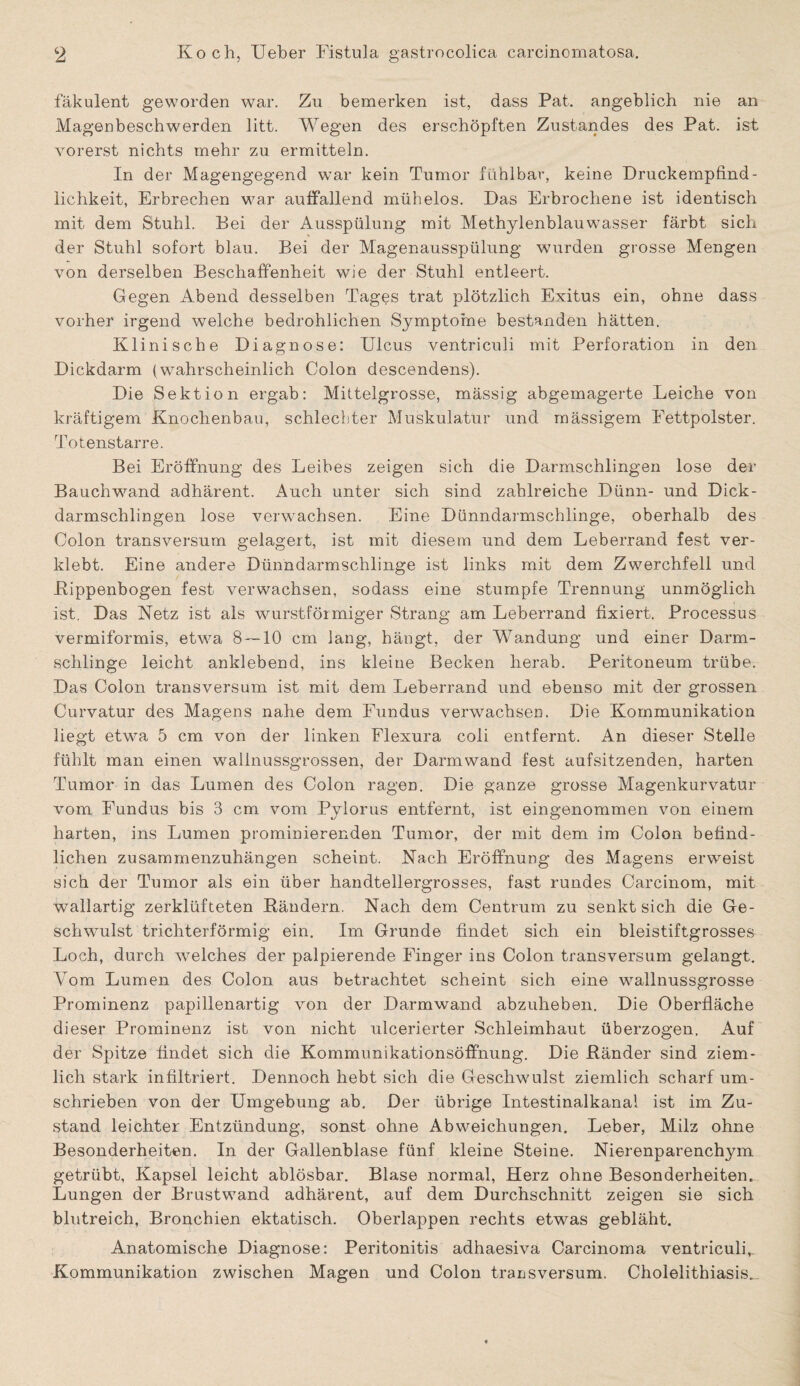 fäkulent geworden war. Zu bemerken ist, dass Pat. angeblich nie an Magenbeschwerden litt. Wegen des erschöpften Zustandes des Pat. ist vorerst nichts mehr zu ermitteln. In der Magengegend wTar kein Tumor fühlbar, keine Druckempfind¬ lichkeit, Erbrechen war auffallend mühelos. Das Erbrochene ist identisch mit dem Stuhl. Bei der Ausspülung mit Methylenblauw’asser färbt sich der Stuhl sofort blau. Bei der Magenausspülung wurden grosse Mengen von derselben Beschaffenheit wie der Stuhl entleert. Gegen Abend desselben Tages trat plötzlich Exitus ein, ohne dass vorher irgend welche bedrohlichen Symptome bestanden hätten. Klinische Diagnose: Ulcus ventriculi mit Perforation in den Dickdarm (wahrscheinlich Colon descendens). Die Sektion ergab: Mittelgrosse, mässig abgemagerte Leiche von kräftigem Knochenbau, schlechter Muskulatur und mässigem Fettpolster. Totenstarre. Bei Eröffnung des Leibes zeigen sich die Darmschlingen lose der Bauchwrand adhärent. Auch unter sich sind zahlreiche Dünn- und Dick- darmschlingen lose verwachsen. Eine Dünndarmschlinge, oberhalb des Colon transversum gelagert, ist mit diesem und dem Leberrand fest ver¬ klebt. Eine andere Dünndarmschlinge ist links mit dem Zwerchfell und Kippenbogen fest verwachsen, sodass eine stumpfe Trennung unmöglich ist. Das Netz ist als wurstförmiger Strang am Leberrand fixiert. Processus vermiformis, etwa 8 — 10 cm lang, hängt, der Wandung und einer Darm¬ schlinge leicht anklebend, ins kleine Becken herab. Peritoneum trübe. Das Colon transversum ist mit dem Leberrand und ebenso mit der grossen Curvatur des Magens nahe dem Fundus verwachsen. Die Kommunikation liegt etwa 5 cm von der linken Flexura coli entfernt. An dieser Stelle fühlt man einen wallnussgrossen, der Darmwand fest aufsitzenden, harten Tumor in das Lumen des Colon ragen. Die ganze grosse Magenkurvatur vom Fundus bis 3 cm vom Pylorus entfernt, ist eingenommen von einem harten, ins Lumen prominierenden Tumor, der mit dem im Colon befind¬ lichen zusammenzuhängen scheint. Nach Eröffnung des Magens erweist sich der Tumor als ein über handtellergrosses, fast rundes Carcinom, mit wallartig zerklüfteten Rändern. Nach dem Centrum zu senkt sich die Ge¬ schwulst trichterförmig ein. Im Grunde findet sich ein bleistiftgrosses Loch, durch welches der palpierende Finger ins Colon transversum gelangt. Vom Lumen des Colon aus betrachtet scheint sich eine wallnussgrosse Prominenz papillenartig von der Darmwand abzuheben. Die Oberfläche dieser Prominenz ist von nicht ulcerierter Schleimhaut überzogen. Auf der Spitze findet sich die Kommunikationsöffnung. Die Ränder sind ziem¬ lich stark infiltriert. Dennoch hebt sich die Geschwulst ziemlich scharf um¬ schrieben von der Umgebung ab. Der übrige Intestinalkanal ist im Zu¬ stand leichter Entzündung, sonst ohne Abweichungen. Leber, Milz ohne Besonderheiten. In der Gallenblase fünf kleine Steine. Nierenparenchym getrübt, Kapsel leicht ablösbar. Blase normal, Herz ohne Besonderheiten. Lungen der Brustwand adhärent, auf dem Durchschnitt zeigen sie sich blutreich, Bronchien ektatisch. Oberlappen rechts etwas gebläht. Anatomische Diagnose: Peritonitis adhaesiva Carcinoma ventriculi, Kommunikation zwischen Magen und Colon transversum. Cholelithiasis.