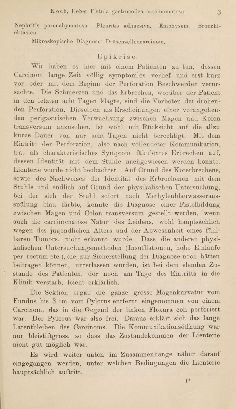 Nephritis parenchymatosa. Pleuritis adhaesiva. Emphysem. Bronchi- ektasien- Mikroskopische Diagnose: Drüsenzellencarcinom. E p i k r i s e. Wir haben es hier mit einem Patienten zu tun, dessen Carcinom lange Zeit völlig symptomlos verlief und erst kurz vor oder mit dem Beginn der Perforation Beschwerden verur¬ sachte. Die Schmerzen und das Erbrechen, worüber der Patient in den letzten acht Tagen klagte, sind die Vorboten der drohen¬ den Perforation. Dieselben als Erscheinungen einer vorangehen¬ den perigastrischen Verwachsung zwischen Magen und Kolon transversum anzusehen, ist wohl mit Rücksicht auf die allzu kurze Dauer von nur acht Tagen nicht berechtigt. Mit dem Eintritt der Perforation, also nach vollendeter Kommunikation, trat als charakteristisches Symptom fäkulentes Erbrechen auf, dessen Identität mit dem Stuhle nachgewiesen werden konnte. Lienterie wurde nicht beobachtet. Auf Grund des Koterbrechens, sowie des Nachweises der Identität des Erbrochenen mit dem Stuhle und endlich auf Grund der physikalischen Untersuchung, bei der sich der Stuhl sofort nach Methylenblauwasseraus¬ spülung blau färbte, konnte die Diagnose einer Fistelbildung zwischen Magen und Colon transversum gestellt werden, wenn auch die carcinomatöse Natur des Leidens, wohl hauptsächlich wegen des jugendlichen Alters und der Abwesenheit eines fühl¬ baren Tumors, nicht erkannt wurde. Dass die anderen physi¬ kalischen Untersuchungsmethoden (Insufflationen, hohe Einläufe per rectum etc.), die zur Sicherstellung der Diagnose noch hätten beitragen können, unterlassen wurden, ist bei dem elenden Zu¬ stande des Patienten, der noch am Tage des Eintritts in die Klinik verstarb, leicht erklärlich. Die Sektion ergab die ganze grosse Magenkurvatur vom Fundus bis 3 cm vom Pylorus entfernt eingenommen von einem Carcinom, das in die Gegend der linken Flexura coli perforiert war. Der Pylorus war also frei. Daraus erklärt sich das lange Latentbleiben des Carcinoms. Die Kommunikationsöffnung war nur bleistiftgross, so dass das Zustandekommen der Lienterie nicht gut möglich war. Es wird weiter unten im Zusammenhänge näher darauf eingegangen werden, unter welchen Bedingungen die Lienterie hauptsächlich auftritt. 1*