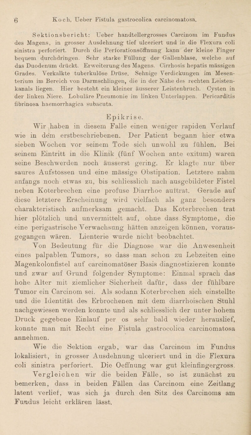 Sektionsbericht: Ueber handtellergrosses Oarcinom im Fundus des Magens, in grosser Ausdehnung tief ulceriert und in die Flexura coli sinistra perforiert. Durch die Perforationsöffnung kann der kleine Finger bequem durchdringen. Sehr starke Füllung der Gallenblase, welche auf das Duodenum drückt. Erweiterung des Magens. Oirrhosis hepatis massigen Grades. Verkalkte tuberkulöse Drüse. Sehnige Verdickungen im Mesen¬ terium im Bereich von Darm schlingen, die in der Nähe des rechten Leisten¬ kanals liegen. Hier besteht ein kleiner äusserer Leistenbruch. Cysten in der linken Niere. Lobuläre Pneumonie im linken Unterlappen. Pericarditis fibrinosa haemorrhagica subacuta. Epikris e. Wir haben in diesem Falle einen weniger rapiden Verlauf wie in dem erstbeschriebenen. Der Patient begann hier etwa sieben Wochen vor seinem Tode sich unwohl zu fühlen. Bei seinem Eintritt in die Klinik (fünf Wochen ante exitum) waren seine Beschwerden noch äusserst gering. Er klagte nur über saures Aufstossen und eine massige Obstipation. Letztere nahm anfangs noch etwas zu, bis schliesslich nach ausgebildeter Fistel neben Koterbrechen eine profuse Diarrhoe auttrat. Gerade auf diese letztere Erscheinung wird vielfach als ganz besonders charakteristisch aufmerksam gemacht. Das Koterbrechen trat hier plötzlich und unvermittelt auf, ohne dass Symptome, die eine perigastrische Verwachsung hätten anzeigen können, voraus¬ gegangen wären. Lienterie wurde nicht beobachtet. Von Bedeutung für die Diagnose war die Anwesenheit eines palpablen Tumors, so dass man schon zu Lebzeiten eine Magenkolonfistel auf carcinomatöser Basis diagnostizieren konnte und zwar auf Grund folgender Symptome: Einmal sprach das hohe Alter mit ziemlicher Sicherheit dafür, dass der fühlbare Tumor ein Carcinom sei. Als sodann Koterbrechen sich einstellte und die Identität des Erbrochenen mit dem diarrhoisehen Stuhl nachgewiesen werden konnte und als schliesslich der unter hohem Druck gegebene Einlauf per os sehr bald wieder herauslief, konnte man mit Recht eine Fistula gastrocolica carcinomatosa annehmen. Wie die Sektion ergab, war das Carcinom im Fundus lokalisiert, in grosser Ausdehnung ulceriert und in die Flexura coli sinistra perforiert. Die Oeffnung war gut kleinfingergross. Vergleichen wir die beiden Fälle, so ist zunächst zu bemerken, dass in beiden Fällen das Carcinom eine Zeitlang latent verlief, was sich ja durch den Sitz des Carcinoms am Fundus leicht erklären lässt.