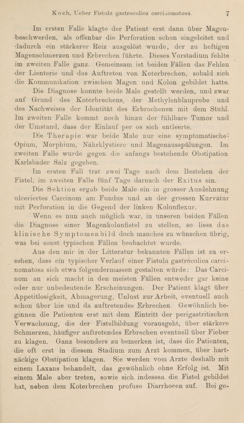 Im ersten Falle klagte der Patient erst dann über Magen¬ beschwerden, als offenbar die Perforation schon eingeleitet und dadurch ein stärkerer Reiz ausgelöst wurde, der zu heftigen Magenschmerzen und Erbrechen führte. Dieses Yorstadium fehlte im zweiten Falle ganz. Gemeinsam ist beiden Fällen das Fehlen der Lienterie und das Auftreten von Koterbrechen, sobald sich die Kommunikation zwischen Magen und Kolon gebildet hatte. Die Diagnose konnte beide Male gestellt werden, und zwar auf Grund des Koterbrechens, der Methylenblauprobe und des Nachweises der Identität des Erbrochenen mit dem Stuhl. Im zweiten Falle kommt noch hinzu der fühlbare Tumor und der Umstand, dass der Einlauf per os sich entleerte. Die Therapie war beide Male nur eine symptomatische-' Opium, Morphium, Nährklystierc und Magenausspülungen. Im zweiten Falle wurde gegen die anfangs bestehende Obstipation Karlsbader Salz gegeben. Im ersten Fall trat zwei Tage nach dem Bestehen der Fistel, im zweiten Falle fünf Tage darnach der Exitus ein. Die Sektion ergab beide Male ein in grosser Ausdehnung ulceriertes Carcinom am Fundus und an der grossen Kurvatur mit Perforation in die Gegend der linken Kolonflexur. Wenn es nun auch möglich war, in unseren beiden Fällen die Diagnose einer Magenkolonfistel zu stellen, so liess das klinische Symptomen bild doch manches zu wünschen übrig, was bei sonst typischen Fällen beobachtet wurde. Aus den mir in der Litteratur bekannten Fällen ist zu er¬ sehen, dass ein typischer Verlauf einer Fistula gastrocolica carci- nomatosa sich etwa folgendermassen gestalten würde: Das Carci¬ nom an sich macht in den meisten Fällen entweder gar keine oder nur unbedeutende Erscheinungen. Der Patient klagt über Appetitlosigkeit, Abmagerung, Unlust zur Arbeit, eventuell auch schon über hie und da auftretendes Erbrechen. Gewöhnlich be¬ ginnen die Patienten erst mit dem Eintritt der perigastritischen Verwachsung, die der Fistelbildung vorausgeht, über stärkere Schmerzen, häufiger auftretendes Erbrechen eventuell über Fieber zu klagen. Ganz besonders zu bemerken ist, dass die Patienten, die oft erst in diesem Stadium zum Arzt kommen, über hart¬ näckige Obstipation klagen. Sie werden vom Arzte deshalb mit einem Laxans behandelt, das gewöhnlich ohne Erfolg ist. Mit einem Male aber treten, sowie sich indessen die Fistel gebildet hat, neben dem Koterbrechen profuse Diarrhoeen auf. Bei ge-