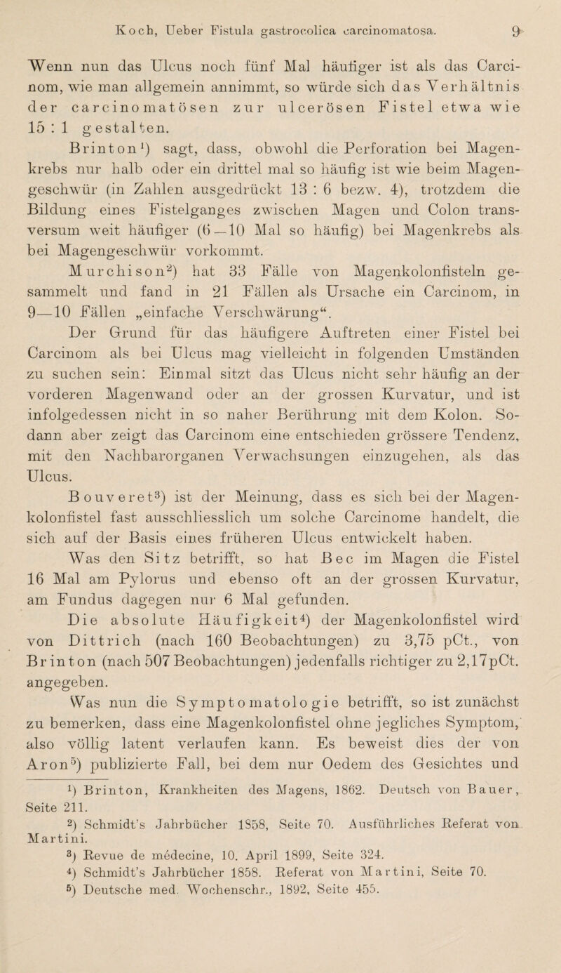 Wenn nun das Ulcus noch fünf Mal häutiger ist als das Carci¬ nom, wie man allgemein annimmt, so würde sich das Verhältnis der carcinomatösen zur ulcerösen Fistel etwa wie 15 : 1 g estal ten. Brinton1) sagt, dass, obwohl die Perforation bei Magen¬ krebs nur halb oder ein drittel mal so häufig ist wie beim Magen¬ geschwür (in Zahlen ausgedrückt 13:6 bezw. 4), trotzdem die Bildung eines Fistelganges zwischen Magen und Colon trans- versum weit häufiger (6—10 Mal so häufig) bei Magenkrebs als bei Magengeschwür vorkommt. Murchison2) hat 33 Fälle von Magenkolonfisteln ge¬ sammelt und fand in 21 Fällen als Ursache ein Carcinom, in 9—10 Fällen „einfache Verschwärung“. Der Grund für das häufigere Auftreten einer Fistel bei Carcinom als bei Ulcus mag vielleicht in folgenden Umständen zu suchen sein: Einmal sitzt das Ulcus nicht sehr häufig an der vorderen Magenwand oder an der grossen Kurvatur, und ist infolgedessen nicht in so naher Berührung mit dem Kolon. So¬ dann aber zeigt das Carcinom eine entschieden grössere Tendenz, mit den Nachbarorganen Verwachsungen einzugehen, als das Ulcus. Bouveret3) ist der Meinung, dass es sich bei der Magen¬ kolonfistel fast ausschliesslich um solche Carcinome handelt, die sich auf der Basis eines früheren Ulcus entwickelt haben. Was den Sitz betrifft, so hat Bec im Magen die Fistel 16 Mal am Pylorus und ebenso oft an der grossen Kurvatur, am Fundus dagegen nur 6 Mal gefunden. Die absolute Häufigkeit4) der Magenkolonfistel wird von Di t tri eh (nach 160 Beobachtungen) zu 3,75 pCt., von Brinton (nach 507 Beobachtungen) jedenfalls richtiger zu 2,17pCt. angegeben. Was nun die Symptomatologie betrifft, so ist zunächst zu bemerken, dass eine Magenkolonfistel ohne jegliches Symptom, also völlig latent verlaufen kann. Es beweist dies der von Aron5) publizierte Fall, bei dem nur Oedem des Gesichtes und f) Brinton, Krankheiten des Magens, 1862. Deutsch von Bauer, Seite 211. 2) Schmidt’s Jahrbücher 1S58, Seite 70. Ausführliches Referat von Martini. 3) Revue de medecine, 10. April 1899, Seite 324. 4) Schmidt’s Jahrbücher 1858. Referat von Martini, Seite 70. ß) Deutsche med. Woohenschr., 1892, Seite 455.