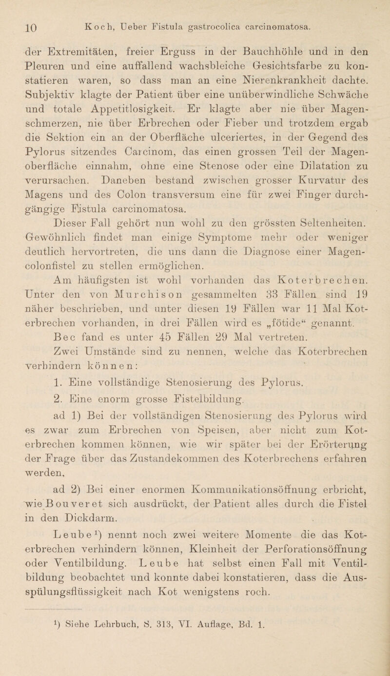 der Extremitäten, freier Erguss in der Bauchhöhle und in den Pleuren und eine auffallend wachsbleiche Gesichtsfarbe zu kon¬ statieren waren, so dass man an eine Nierenkrankheit dachte. Subjektiv klagte der Patient über eine unüberwindliche Schwäche und totale Appetitlosigkeit. Er klagte aber nie über Magen¬ schmerzen, nie über Erbrechen oder Fieber und trotzdem ergab die Sektion ein an der Oberfläche ulceriertes, in der Gegend des Pylorus sitzendes Carcinom, das einen grossen Teil der Magen¬ oberfläche einnahm, ohne eine Stenose oder eine Dilatation zu verursachen. Daneben bestand zwischen grosser Kurvatur des Magens und des Colon transversum eine für zwei Finger durch¬ gängige Pistula carcinomatosa. Dieser Fall gehört nun wohl zu den grössten Seltenheiten. Gewöhnlich findet man einige Symptome mehr oder weniger deutlich hervor treten, die uns dann die Diagnose einer Magen¬ colonfistel zu stellen ermöglichen. Am häufigsten ist wohl vorhanden das Kot er brechen. Unter den von Murchison gesammelten 33 Fällen sind 19 näher beschrieben, und unter diesen 19 Fällen war 11 Mal Kot¬ erbrechen vorhanden, in drei Fällen wird es „fötide“ genannt. Bec fand es unter 45 Fällen 29 Mal vertreten. Zwei Umstände sind zu nennen, welche das Koterbrechen verhindern können: 1. Eine vollständige Stenosierung des Pylorus. 2. Eine enorm grosse Fistelbildung. ad 1) Bei der vollständigen Stenosierung des Pylorus wird es zwar zum Erbrechen von Speisen, aber nicht zum Kot¬ erbrechen kommen können, wie wir später bei der Erörterung der Frage über das Zustandekommen des Koterbrechens erfahren werden, ad 2) Bei einer enormen Kommunikationsöffnung erbricht, wie B ouver et sich ausdrückt, der Patient alles durch die Fistel in den Dickdarm. Leube1) nennt noch zwei weitere Momente die das Kot¬ erbrechen verhindern können, Kleinheit der Perforationsöffnung oder Ventilbildung. Leube hat selbst einen Fall mit Ventil¬ bildung beobachtet und konnte dabei konstatieren, dass die Aus¬ spülungsflüssigkeit nach Kot wenigstens roch. 1) Siehe Lehrbuch, S. 313, VI. Auflage, Bd. 1.