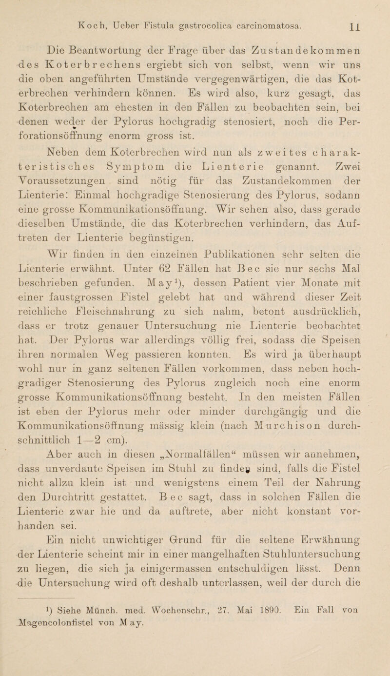 Die Beantwortung der Drage über das Zustandekommen des Koterbrechens ergiebt sich von selbst, wenn wir uns die oben angeführten Umstände vergegenwärtigen, die das Kot¬ erbrechen verhindern können. Es wird also, kurz gesagt, das Koterbrechen am ehesten in den Fällen zu beobachten sein, bei denen weder der Pylorus hochgradig stenosiert, noch die Per¬ forationsöffnung enorm gross ist. Keben dem Koterbrechen wird nun als zweites charak¬ teristisches Symptom die Lienterie genannt. Zwei Voraussetzungen . sind nötig für das Zustandekommen der Lienterie: Einmal hochgradige Stenosierung des Pylorus, sodann eine grosse Kommunikationsöffnung. Wir sehen also, dass gerade dieselben Umstände, die das Koterbrechen verhindern, das Auf¬ treten der Lienterie begünstigen. Wir finden in den einzelnen Publikationen sehr selten die Lienterie erwähnt. Unter 62 Fällen hat Bec sie nur sechs Mal beschrieben gefunden. May1), dessen Patient vier Monate mit einer faustgrossen Fistel gelebt hat and während dieser Zeit reichliche Fleischnahrung zu sich nahm, betont ausdrücklich, dass er trotz genauer Untersuchung nie Lienterie beobachtet hat. Der Pylorus war allerdings völlig frei, sodass die Speisen ihren normalen Weg passieren konnten. Es wird ja überhaupt wohl nur in ganz seltenen Fällen Vorkommen, dass neben hoch¬ gradiger Stenosierung des Pylorus zugleich noch eine enorm grosse Kommunikationsöffnung besteht. In den meisten Fällen ist eben der Pylorus mehr oder minder durchgängig und die Kommunikationsöffnung mässig klein (nach Murchison durch¬ schnittlich 1—2 cm). Aber auch in diesen „Normalfällen“ müssen wir annehmen, dass unverdaute Speisen im Stuhl zu finde© sind, falls die Fistel nicht allzu klein ist und wenigstens einem Teil der Nahrung den Durchtritt gestattet. Bec sagt, dass in solchen Fällen die Lienterie zwar hie und da auftrete, aber nicht konstant vor¬ handen sei. Ein nicht unwichtiger Grund für die seltene Erwähnung der Lienterie scheint mir in einer mangelhaften Stuhluntersuchung zu liegen, die sich ja einigermassen entschuldigen lässt. Denn die Untersuchung wird oft deshalb unterlassen, weil der durch die b Siehe Münch, med. Wochenschr., 27. Mai 1890. Ein Fall von Magencolonfistel von M ay.