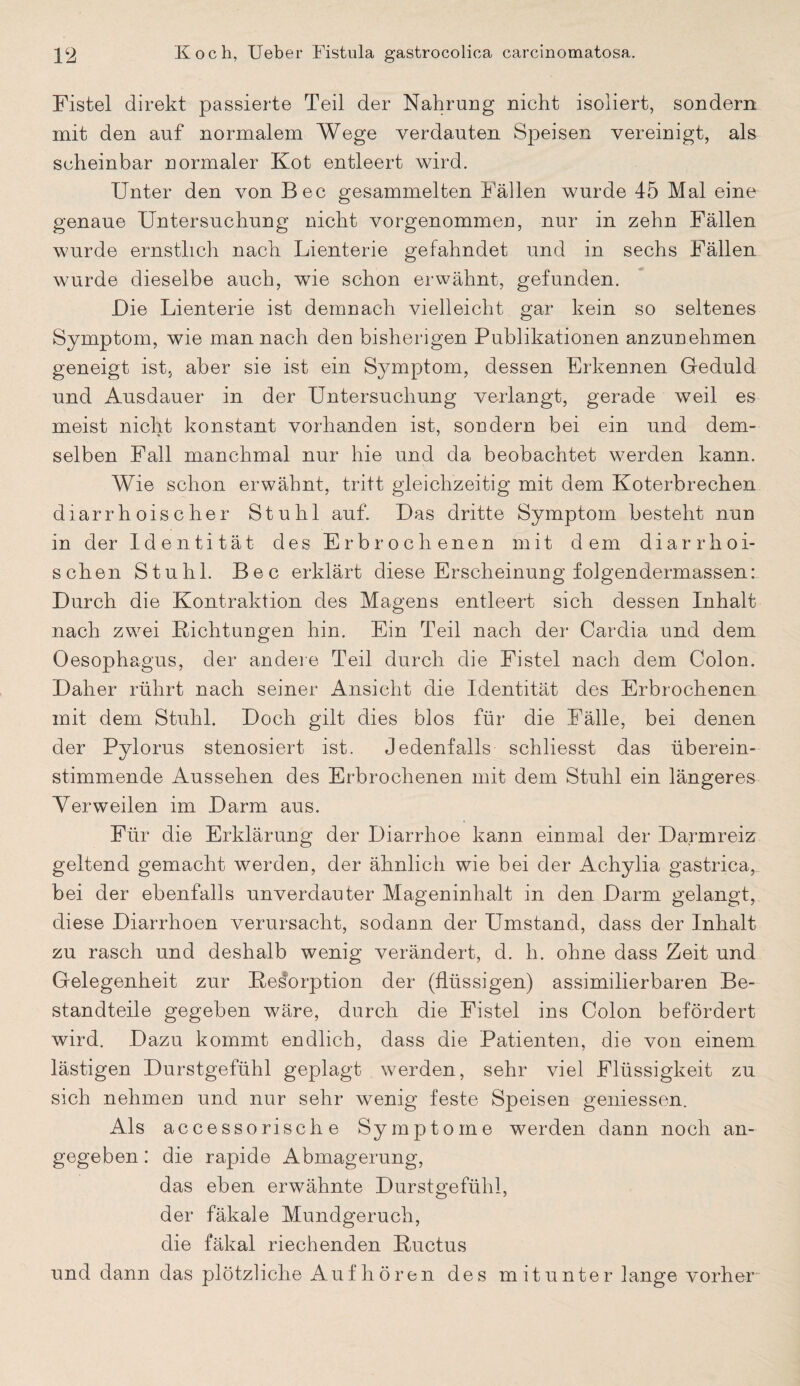 Fistel direkt passierte Teil der Nahrung nicht isoliert, sondern mit den auf normalem Wege verdauten Speisen vereinigt, als scheinbar normaler Kot entleert wird. Unter den von Bec gesammelten Fällen wurde 45 Mal eine genaue Untersuchung nicht vorgenommen, nur in zehn Fällen wurde ernstlich nach Lienterie gefahndet und in sechs Fällen wurde dieselbe auch, wie schon erwähnt, gefunden. Die Lienterie ist demnach vielleicht gar kein so seltenes Symptom, wie man nach den bisherigen Publikationen anzunehmen geneigt ist, aber sie ist ein Symptom, dessen Erkennen Geduld und Ausdauer in der Untersuchung verlangt, gerade weil es meist nicht konstant vorhanden ist, sondern bei ein und dem¬ selben Fall manchmal nur hie und da beobachtet werden kann. Wie schon erwähnt, tritt gleichzeitig mit dem Koterbrechen diarrhoischer Stuhl auf. Das dritte Symptom besteht nun in der Identität des Erbrochenen mit dem diarrhoi- schen Stuhl. Bec erklärt diese Erscheinung folgendermassen: Durch die Kontraktion des Magens entleert sich dessen Inhalt nach zwei Richtungen hin. Ein Teil nach der Cardia und dem Oesophagus, der andere Teil durch die Fistel nach dem Colon. Daher rührt nach seiner Ansicht die Identität des Erbrochenen mit dem Stuhl. Doch gilt dies blos für die Fälle, bei denen der Pylorus stenosiert ist. Jedenfalls schliesst das überein¬ stimmende Aussehen des Erbrochenen mit dem Stuhl ein längeres Verweilen im Darm aus. Für die Erklärung der Diarrhoe kann einmal der Darmreiz geltend gemacht werden, der ähnlich wie bei der Achylia gastrica,_ bei der ebenfalls unverdauter Mageninhalt in den Darm gelangt, diese Diarrhoen verursacht, sodann der Umstand, dass der Inhalt zu rasch und deshalb wenig verändert, d. h. ohne dass Zeit und Gelegenheit zur Resorption der (flüssigen) assimilierbaren Be¬ standteile gegeben wäre, durch die Fistel ins Colon befördert wird. Dazu kommt endlich, dass die Patienten, die von einem lästigen Durstgefühl geplagt werden, sehr viel Flüssigkeit zu sich nehmen und nur sehr wenig feste Speisen gemessen. Als accessorische Symptome werden dann noch an¬ gegeben : die rapide Abmagerung, das eben erwähnte Durstgefühl, der fäkale Mundgeruch, die fäkal riechenden Ructus und dann das plötzliche Auf hören des mitunter lange vorher