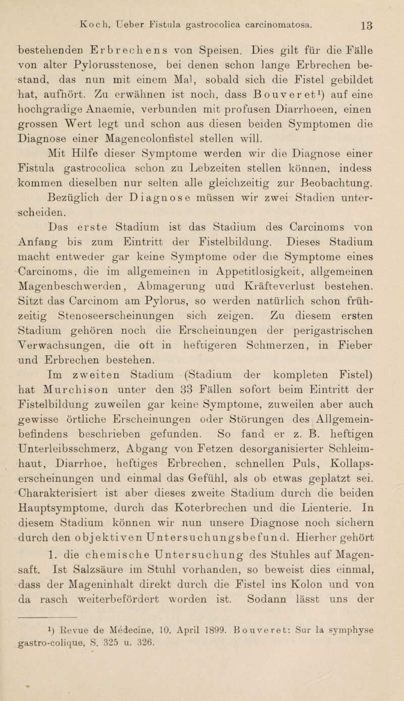 bestehenden Erbrechens von Speisen. Dies gilt für die Fälle von alter Pylorusstenose, bei denen schon lange Erbrechen be¬ stand, das nun mit einem Mal, sobald sich die Fistel gebildet hat, aufhört. Zu erwähnen ist noch, dass Bo uv er et1) auf eine hochgradige Anaemie, verbunden mit profusen Diarrhoeen, einen grossen Wert legt und schon aus diesen beiden Symptomen die Diagnose einer Magencolonfistel stellen will. Mit Hilfe dieser Symptome werden wir die Diagnose einer Fistula gastrocolica schon zu Lebzeiten stellen können, indess kommen dieselben nur selten alle gleichzeitig zur Beobachtung. Bezüglich der Diagnose müssen wir zwei Stadien unter¬ scheiden. Das erste Stadium ist das Stadium des Carcinoms von Anfang bis zum Eintritt der Fistelbildung. Dieses Stadium macht entweder gar keine Symptome oder die Symptome eines Carcinoms, die im allgemeinen in Appetitlosigkeit, allgemeinen Magenbeschwerden, Abmagerung uud Kräfteverlust bestehen. Sitzt das Carcinom am Pylorus, so werden natürlich schon früh¬ zeitig Stenoseerscheinungen sich zeigen. Zu diesem ersten Stadium gehören noch die Erscheinungen der perigastrischen Verwachsungen, die oft in heftigeren Schmerzen, in Fieber und Erbrechen bestehen. Im zweiten Stadium (Stadium der kompleten Fistel) hat Murchison unter den 33 Fällen sofort beim Eintritt der Fistelbildung zuweilen gar keine Symptome, zuweilen aber auch gewisse örtliche Erscheinungen oder Störungen des Allgemein¬ befindens beschrieben gefunden. So fand er z. B. heftigen Unterleibsschmerz, Abgang von Fetzen desorganisierter Schleim¬ haut, Diarrhoe, heftiges Erbrechen, schnellen Puls, Kollaps¬ erscheinungen und einmal das Gefühl, als ob etwas geplatzt sei. Charakterisiert ist aber dieses zweite Stadium durch die beiden Hauptsymptome, durch das Koterbrechen und die Lienterie. In diesem Stadium können wir nun unsere Diagnose noch sichern durch den obj ektiven Untersuchungsbefun d. Hierher gehört 1. die chemische Untersuchung des Stuhles auf Magen¬ saft. Ist Salzsäure im Stuhl vorhanden, so beweist dies einmal, dass der Mageninhalt direkt durch die Fistel ins Kolon und von da rasch weiterbefördert worden ist. Sodann lässt uns der J) Revue de Medecine, 10. April 1899. Bouveret: Sur la symphyse gastro-colique, S. 325 u. 326.