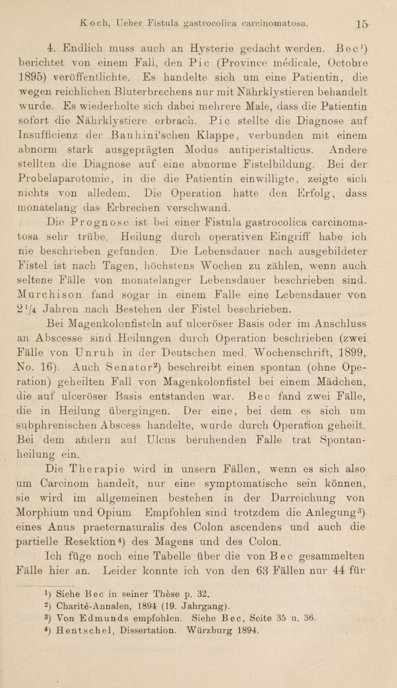 4. Endlich muss auch an Hysterie gedacht werden. Bec1) berichtet von einem Fall, den Pic (Province medicale, Octobre 1895) veröffentlichte. Es handelte sich um eine Patientin, die wegen reichlichen Bluterbrechens nur mit Nährkly stieren behandelt wurde. Es wiederholte sich dabei mehrere Male, dass die Patientin sofort die Nährklystiere erbrach. Pic stellte die Diagnose auf Insufhcienz der Bauhini’schen Klappe, verbunden mit einem abnorm stark ausgeprägten Modus antiperistalticus. Andere stellten die Diagnose auf eine abnorme Fistelbildung. Bei der Probelaparotomie, in die die Patientin einwilligte, zeigte sich nichts von alledem. Die Operation hatte den Erfolg, dass monatelang das Erbrechen verschwand. Die Prognose ist bei einer Fistula gastrocolica carcinoma¬ tosa sehr trübe. Heilung durch operativen Eingriff habe ich nie beschrieben gefunden. Die Lebensdauer nach ausgebildeter Fistel ist nach Tagen, höchstens Wochen zu zählen, wenn auch seltene Fälle von monatelanger Lebensdauer beschrieben sind. Murchison fand sogar in einem Falle eine Lebensdauer von 21/4 Jahren nach Bestehen der Fistel beschrieben. Bei Magenkolonfisteln auf ulceröser Basis oder im Anschluss an Abscesse siud Heilungen durch Operation beschrieben (zwei Fälle von Unruh in der Deutschen med. Wochenschrift, 1899, No. 16). Auch Senator2) beschreibt einen spontan (ohne Ope¬ ration) geheilten Fall von Magenkolonfistel bei einem Mädchen, die auf ulceröser Basis entstanden war. Bec fand zwei Fälle, die in Heilung übergingen. Der eine, bei dem es sich um subphrenischen Abscess handelte, wurde durch Operation geheilt. Bei dem andern auf Ulcus beruhenden Falle trat Spontan¬ heilung ein. Die Therapie wird in unsern Fällen, wenn es sich also um Carcinom handelt, nur eine symptomatische sein können, sie wird im allgemeinen bestehen in der Darreichung von Morphium und Opium Empfohlen sind trotzdem die Anlegung3) eines Anus praeternaturalis des Colon ascendens und auch die partielle Resektion4) des Magens und des Colon. Ich füge noch eine Tabelle über die von Bec gesammelten Fälle hier an. Leider konnte ich von den 63 Fällen nur 44 für 1) Siehe Bec in seiner These p. 32. 2) Charite-Annalen, 1894 (19. Jahrgang). 3) Von Edmunds empfohlen. Siehe Bec, Seite 35 u. 36. 4) Hentschel, Dissertation. Würzburg 1894.