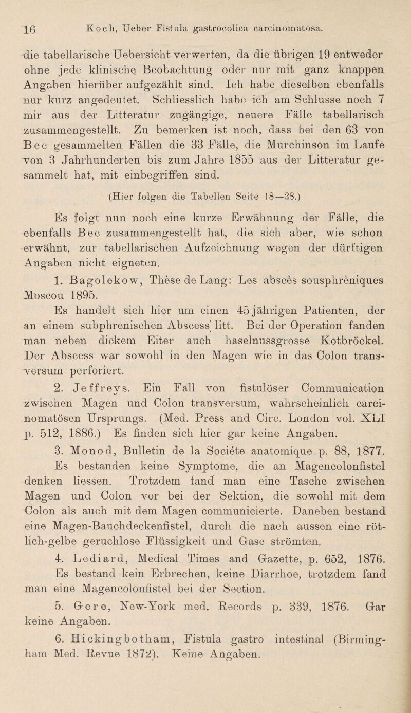 die tabellarische Uebersicht verwerten, da die übrigen 19 entweder ohne jede klinische Beobachtung oder nur mit ganz knappen Angaben hierüber aufgezähit sind. Ich habe dieselben ebenfalls nur kurz angedeutet. Schliesslich habe ich am Schlüsse noch 7 mir aus der Litteratur zugängige, neuere Fälle tabellarisch zusammengestellt. Zu bemerken ist noch, dass bei den 63 von B e c gesammelten Fällen die 33 Fälle, die Murchinson im Laufe von 3 Jahrhunderten bis zum Jahre 1855 aus der Litteratur ge¬ sammelt hat, mit einbegriffen sind. (Hier folgen die Tabellen Seite 18—28.) Es folgt nun noch eine kurze Erwähnung der Fälle, die ebenfalls Bec zusammengestellt hat, die sich aber, wie schon erwähnt, zur tabellarischen Aufzeichnung wegen der dürftigen Angaben nicht eigneten. 1. Bagolekow, These de Lang: Les abscessousphreniqu.es Moscou 1895. Es handelt sich hier um einen 45 jährigen Patienten, der an einem subphrenischen Abscess' litt. Bei der Operation fanden man neben dickem Eiter auch haselnussgrosse Kotbröckel. Der Abscess war sowohl in den Magen wie in das Colon trans- versum perforiert. 2. Jeffreys. Ein Fall von fistulöser Communication zwischen Magen und Colon transversum, wahrscheinlich carci- nomatösen Ursprungs. (Med. Press and Circ. London vol. XLI p. 512, 1886.) Es finden sich hier gar keine Angaben. 3. Monod, Bulletin de la Societe anatomique p. 88, 1877. Es bestanden keine Symptome, die an Magencolonfistel denken Hessen. Trotzdem fand man eine Tasche zwischen Magen und Colon vor bei der Sektion, die sowohl mit dem Colon als auch mit dem Magen communicierte. Daneben bestand eine Magen-Bauchdeckenfistel, durch die nach aussen eine röt¬ lich-gelbe geruchlose Flüssigkeit und Grase strömten. 4. Lediard, Medical Times and Gfazette, p. 652, 1876. Es bestand kein Erbrechen, keine Diarrhoe, trotzdem fand man eine Magencolonfistel bei der Section. 5. Gere, New-York med. Records p. 339, 1876. Gar keine Angaben. 6. Hickingbotham, Fistula gastro intestinal (Birming¬ ham Med. Revue 1872). Keine Angaben.