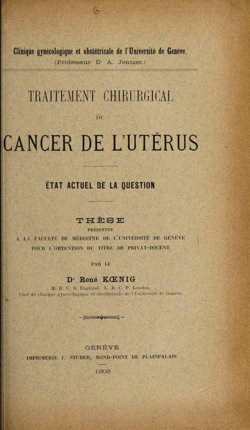 Clinique gynécologique et obstétricale de l'Université de Genève. (Professeur Dr A. Jentzer.) TRAITEMENT CHIRURGICAL DU CANCER DE L’UTÉRUS ÉTAT ACTUEL DE LA QUESTION | ----- HBBrO• .,• * ’.uj. ,l 1 ' . x- ijj. . - 1 ’.A ,-,t * • ‘ .'A*'V■ -y . a <'?~ ‘ ‘* ' ’ • . • '' V ù v - - ■ <•-/j-iv-• 1 THÈSE PRÉSENTÉE A LA FACULTÉ DE] MÉDECINE DE L5UNIVERSITÉ DE GENEVE POUR L’OBTENTION DU TITRE DE PRIYAT-DOCENT PAR LE Dl René KŒNIG M. R. C. S. England, L. R. C. P. London. Chef de clinique gynécologique et obstétricale de VUniversité de Genève. N . . - A ' .  GENÈVE IMPRIMERIE J. STUDER, ROND-POINT DE PLAINPALAIS 1903