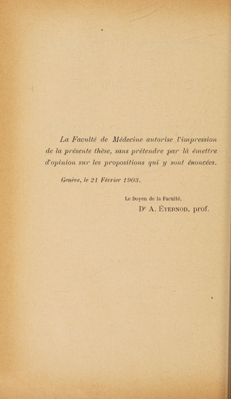 La Faculté de Médecine autorise Vimpression de la présente thèse, sans prétendre par là émettre d'opinion sur les propositions qui y sont énoncées. Genève, le 21 Février 1903. Le Doyen de la Faculté, Dr A. Éternod, prof.