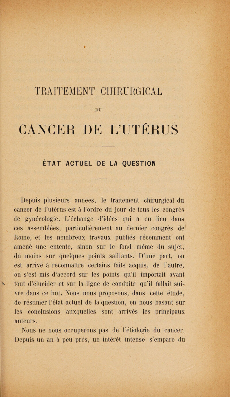 TRAITEMENT CHIRURGICAL I)U CANCER DE L’UTÉRUS ÉTAT ACTUEL DE LA QUESTION Depuis plusieurs années, le traitement chirurgical du cancer de l’utérus est à l’ordre du jour de tous les congrès de gynécologie. L’échange d'idées qui a eu lieu dans ces assemblées, particulièrement au dernier congrès de Rome, et les nombreux travaux publiés récemment ont amené une entente, sinon sur le fond même du sujet, du moins sur quelques points saillants. D’une part, on est arrivé à reconnaître certains faits acquis^ de l’autre, on s’est mis d’accord sur les points qu’il importait avant tout d’élucider et sur la ligne de conduite qu’il fallait sui¬ vre dans ce but. Nous nous proposons, dans cette étude, de résumer l’état actuel de la question, en nous basant sur les conclusions auxquelles sont arrivés les principaux auteurs. Nous ne nous occuperons pas de l’étiologie du cancer. Depuis un an à peu près, un intérêt intense s’empare du