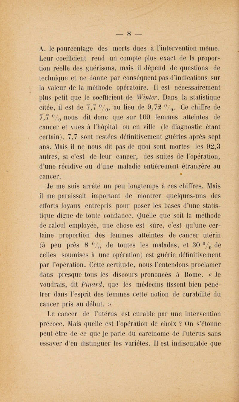 A. le pourcentage des morts dues à l’intervention même. Leur coefficient rend un compte plus exact de la propor¬ tion réelle des guérisons, mais il dépend de questions de technique et ne donne par conséquent pas d’indications sur la valeur de la méthode opératoire. Il est nécessairement plus petit que le coefficient de Winter. Dans la statistique citée, il est de 7,7 °/0, au lieu de -9,72 %• Ce chiffre de 7,7 °/0 nous dit donc que sur 100 femmes atteintes de cancer et vues à f hôpital ou en ville (le diagnostic étant certain), 7,7 sont restées définitivement guéries après sept ans. Mais il ne nous dit pas de quoi sont mortes les 92,3 autres, si c’est de leur cancer, des suites de l’opération, d’une récidive ou d’une maladie entièrement étrangère au cancer. Je me suis arrêté un peu longtemps à ces chiffres. Mais il me paraissait important de montrer quelques-uns des efforts loyaux entrepris pour poser les bases d’une statis¬ tique digne de toute confiance. Quelle que soit la méthode de calcul employée, une chose est sûre, c’est qu’une cer¬ taine proportion des femmes atteintes de cancer utérin (à peu près 8 °/0 de toutes les malades, et 30 °/0 de celles soumises à une opération) est guérie définitivement par l’opération. Cette certitude, nous l’entendons proclamer dans presque tous les discours prononcés à Rome. « Je voudrais, dit Pinard, que les médecins fissent bien péné¬ trer dans l’esprit des femmes cette notion de curabilité du cancer pris au début. » Le cancer de l’utérus est curable par une intervention précoce. Mais quelle est l’opération de choix ? On s’étonne peut-être de ce que je parle du carcinome de l’utérus sans essayer d’en distinguer les variétés. Il est indiscutable que