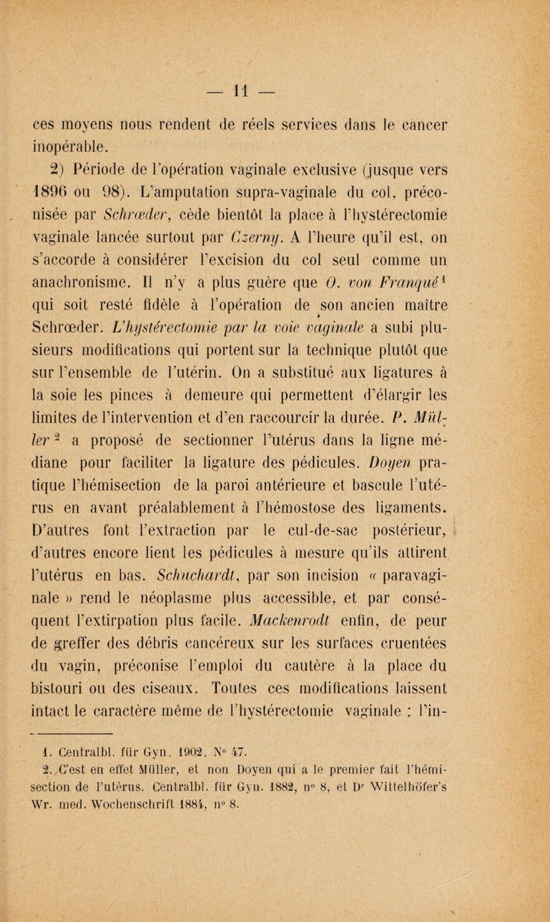 ces moyens nous rendent de réels services dans le cancer xJ inopérable. 2) Période de l'opération vaginale exclusive (jusque vers 1896 ou 98). L’amputation supra-vaginale du col, préco¬ nisée par Schrœcler, cède bientôt la place à Fbystérectomie vaginale lancée surtout par Czerny. A l’heure qu’il est, on s’accorde à considérer l’excision du col seul comme un anachronisme. Il n’y a plus guère que 0. von Franque1 qui soit resté fidèle à l’opération de son ancien maître Schrœder. Lhystérectomie par la voie vaginale a subi plu¬ sieurs modifications qui portent sur la technique plutôt que sur l’ensemble de l’utérin. On a substitué aux ligatures à la soie les pinces à demeure qui permettent d’élargir les limites de l’intervention et d’en raccourcir la durée. P. Mïd- » 1er2 a proposé de sectionner l’utérus dans la ligne mé¬ diane pour faciliter la ligature des pédicules. Doyen pra¬ tique l’hémisection de la paroi antérieure et bascule l’uté¬ rus en avant préalablement à l’hémostose des ligaments. D’autres font l’extraction par le cul-de-sac postérieur, d’autres encore lient les pédicules à mesure qu’ils attirent l’utérus en bas. Schuchardt, par son incision « paravagi- nale » rend le néoplasme plus accessible, et par consé¬ quent l’extirpation plus facile. Mackenrodt enfin, de peur de greffer des débris cancéreux sur les surfaces cruentées du vagin, préconise l’emploi du cautère à la place du bistouri ou des ciseaux. Toutes ces modifications laissent intact le caractère même de fhystérectomie vaginale : l’in- 1. Centralbl. fin1 Gyn. 1902. N° 47. 2. C’est en effet Millier, et non Doyen qui a le premier tait l’hémi- section de l’utérus. Centralbl. fiir Gyn. 1882, n° 8, et Dr Wittelhôfer’s Wr. med. Wochenschrift 1884, n° 8.