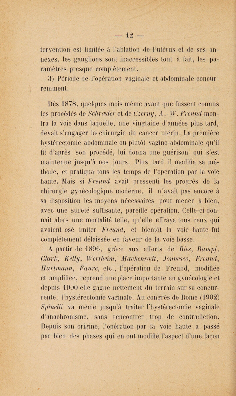 tervention est limitée à l’ablation de Futérus et de ses an¬ nexes, les ganglions sont inaccessibles tout à fait, les pa¬ ramètres presque complètement. 3) Période de l’opération vaginale et abdominale concur¬ remment. Dès 1878, quelques mois même avant que fussent connus les procédés de Schrœder et de Czerny, A.-W. Freund mon¬ tra la voie dans laquelle, une vingtaine d’années plus tard, devait s’engager la-chirurgie du cancer utérin. La première hystérectomie abdominale ou plutôt vagino-abdominale qu’il fit d’après son procédé, lui donna une guérison qui s’est maintenue jusqu’à nos jours. Plus tard il modifia sa mé¬ thode, et pratiqua tous les temps de l’opération par la voie haute. Mais si Freund avait pressenti les progrès de la chirurgie gynécologique moderne, il n’avait pas encore à sa disposition les moyens nécessaires pour mener à bien, avec une sûreté suffisante, pareille opération. Celle-ci don¬ nait alors une mortalité telle, qu’elle effraya tous ceux qui avaient osé imiter Freund, et bientôt la voie haute fut complètement délaissée en faveur de la voie basse. A partir de 189(5, grâce aux efforts de Ries, Rumpf, Clark, Kelly, Wertheim, Mackenrodt, Jonnesco, Freund, Hartmann, Faure, etc., l’opération de Freund, modifiée et amplifiée, reprend une place importante en gynécologie et depuis 1900 elle gagne nettement du terrain sur sa concur¬ rente, l’hystérectomie vaginale. Au congrès de Rome (1902) Spinelli va même jusqu’à traiter l’hystérectomie vaginale d’anachronisme, sans rencontrer trop de contradiction. Depuis son origine, l’opération par la voie haute a passé par bien des phases qui en ont modifié l’aspect d’une façon