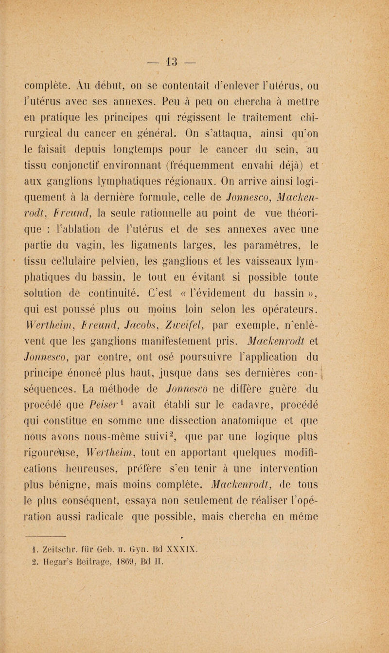 complète. Au début, on se contentait d’enlever l’utérus, ou l'utérus avec ses annexes. Peu à peu on chercha à mettre en pratique les principes qui régissent le traitement chi¬ rurgical du cancer en général. On s’attaqua, ainsi qu’on le faisait depuis longtemps pour le cancer du sein, au tissu conjonctif environnant (fréquemment envahi déjà) et aux ganglions lymphatiques régionaux. On arrive ainsi logi¬ quement à la dernière formule, celle de Jonnesco, Macken¬ rodt, Frewid, la seule rationnelle au point de vue théori¬ que : l’ablation de l’utérus et de ses annexes avec une partie du vagin, les ligaments larges, les paramètres, le tissu cellulaire pelvien, les ganglions et les vaisseaux lym¬ phatiques du bassin, le tout en évitant si possible toute solution de continuité. C’est « l’évidement du bassin », qui est poussé plus ou moins loin selon les opérateurs. Wertheim, F reund, Jacobs, Zweifel, par exemple, n’enlè¬ vent que les ganglions manifestement pris. Mackenrodt et Jonnesco, par contre, ont osé poursuivre l’application du principe énoncé plus haut, jusque dans ses dernières con¬ séquences. La méthode de Jonnesco ne diffère guère du procédé que Peiser1 avait établi sur le cadavre, procédé qui constitue en somme une dissection anatomique et que nous avons nous-même suivi1 2, que par une logique plus rigoureuse, Wertheim, tout en apportant quelques modifi¬ cations heureuses, préfère s’en tenir à une intervention plus bénigne, mais moins complète. Mackenrodt, de tous le plus conséquent, essaya non seulement de réaliser l’opé¬ ration aussi radicale que possible, mais chercha en même 1. Zeitschr. fiir Geb. u. Gyn. Bd XXXIX. 2. Hegar’s Beitrage, 1869, Bd II.