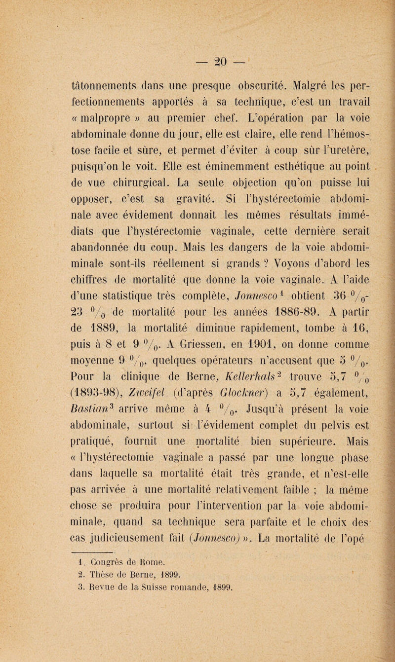tâtonnements dans une presque obscurité. Malgré les per¬ fectionnements apportés à sa technique, c’est un travail (c malpropre » au premier chef. L’opération par la voie abdominale donne du jour, elle est claire, elle rend l’hémos- tose facile et sûre, et permet d’éviter à coup sur l’uretère, puisqu’on le voit. Elle est éminemment esthétique au point de vue chirurgical. La seule objection qu’on puisse lui opposer, c’est sa gravité. Si l’hystérectomie abdomi¬ nale avec évidement donnait les mêmes résultats immé¬ diats que l’hystérectomie vaginale, cette dernière serait abandonnée du coup. Mais les dangers de la voie abdomi- minale sont-ils réellement si grands ? Voyons d’abord les chiffres de mortalité que donne la voie vaginale. À l’aide d’une statistique très complète, Jonnesco1 obtient 3(3 °/0- 23 % de mortalité pour les années 1886-89. A partir de 1889, la mortalité diminue rapidement, tombe à 16, puis à 8 et 9 %. A Griessen, en 1901, on donne comme moyenne 9 °/0, quelques opérateurs n’accusent que 5 °/0. Pour la clinique de Berne, Kellerhals2 trouve 5,7 °/o (1893-98), Zweifel (d’après Glockner) a 3,7 également, Bastian3 arrive même à 4 °/0. Jusqu’à présent la voie abdominale, surtout si l’évidement complet du pelvis est pratiqué, fournit une mortalité bien supérieure. Mais « l’hystérectomie vaginale a passé par une longue phase dans laquelle sa mortalité était très grande, et n’est-elle pas arrivée à une mortalité relativement faible ; la même chose se produira pour l’intervention par la voie abdomi- minale, quand sa technique sera parfaite et le choix des cas judicieusement fait {Jonnesco) ». La mortalité de l’opé 1. Congrès de Rome. 2. Thèse de Berne, J 899. 3. Revue de la Suisse romande, 1899.