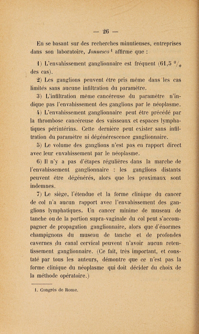 En se basant sur des recherches minutieuses, entreprises dans son laboratoire, Jonnesco 1 affirme que : 1) L’envahissement ganglionnaire est fréquent (61,5 °/o des cas). 2) Les ganglions peuvent être pris même dans les cas limités sans aucune infiltration du paramètre. 3) L’infiltration même cancéreuse du paramètre n’in¬ dique pas l’envahissement des ganglions par le néoplasme. 4) L’envahissement ganglionnaire peut être précédé par la thrombose cancéreuse des vaisseaux et espaces lympha¬ tiques périutérins. Cette dernière peut exister sans infil¬ tration du paramètre ni dégénérescence ganglionnaire. 5) Le volume des ganglions n’est pas en rapport direct avec leur envahissement par le néoplasme. 6) Il n’y a pas d’étapes régulières dans la marche de renvahissement ganglionnaire : les ganglions distants peuvent être dégénérés, alors que les proximaux sont indemnes. 7) Le siège, l’étendue et la forme clinique du cancer de col n’a aucun rapport avec l’envahissement des gan¬ glions lymphatiques. Un cancer minime de museau de tanche ou de la portion supra-vaginale du col peut s’accom¬ pagner de propagation ganglionnaire, alors que d’énormes champignons du museau de tanche et de profondes cavernes du canal cervical peuvent n’avoir aucun reten¬ tissement ganglionnaire. (Ce fait, très important, et cons¬ taté par tous les auteurs, démontre que ce n’est pas la forme clinique du néoplasme qui doit décider du choix de la méthode opératoire.)