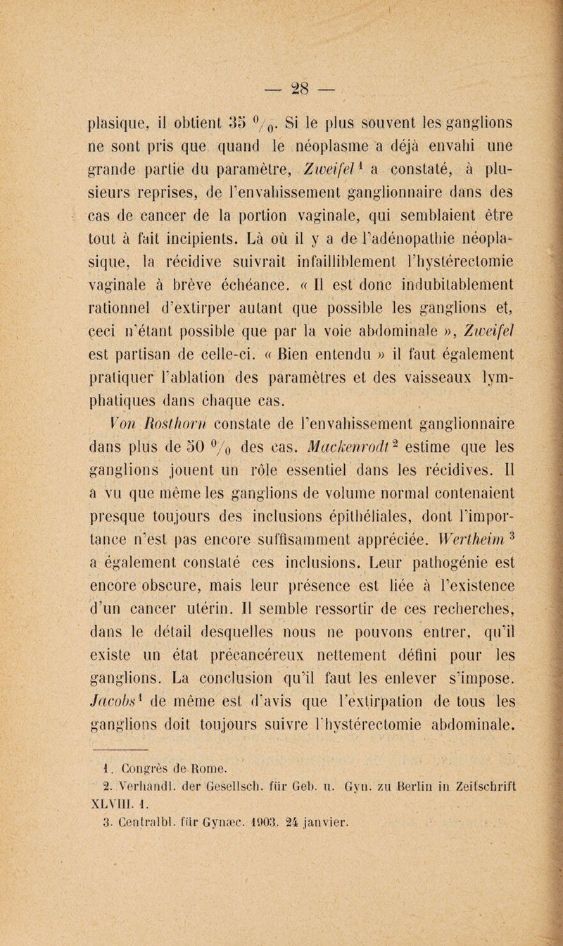 ne sont pris que quand le néoplasme a déjà envahi une grande partie du paramètre, Ziueifel1 a constaté, à plu¬ sieurs reprises, de l’envahissement ganglionnaire dans des cas de cancer de la portion vaginale, qui semblaient être tout à fait ineipients. Là où il y a de l’adénopathie néopla¬ sique, la récidive suivrait infailliblement rhystéreclomie vaginale à brève échéance. « Il est donc indubitablement rationnel d’extirper autant que possible les ganglions et, ceci n’étant possible que par la voie abdominale », Zweifel est partisan de celle-ci. « Bien entendu » il faut également pratiquer l’ablation des paramètres et des vaisseaux lym¬ phatiques dans chaque cas. Von Rosthorn constate de l’envahissement ganglionnaire dans plus de 50 °/0 des cas. Mackenrodt2 estime que les ganglions jouent un rôle essentiel dans les récidives. 11 a vu que même les ganglions de volume normal contenaient presque toujours des inclusions épithéliales, dont l’impor¬ tance n’est pas encore suffisamment appréciée. Wertheim 3 a également constaté ces inclusions. Leur pathogénie est encore obscure, mais leur présence est liée à l’existence d’un cancer utérin. Il semble ressortir de ces recherches, dans le détail desquelles nous ne pouvons entrer, qu’il existe un état précancéreux nettement défini pour les ganglions. La conclusion qu’il faut les enlever s’impose. Jacobs1 de même est d'avis que l’extirpation de tous les ganglions doit toujours suivre Y hystérectomie abdominale. 1. Congrès de Rome. 2. Verhandl. der Gesellsch. fur Gel), u. Gyn. zu Berlin in Zeitschrift XL VIII. 1. 3. Centralbl. ffir Gynæc. 1903. 24 janvier.