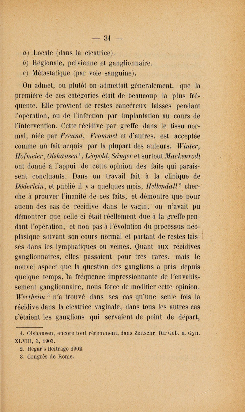 a) Locale (dans la cicatrice). b) Régionale, pelvienne et ganglionnaire. c) Métastatique (par voie sanguine). On admet, ou plutôt on admettait généralement, que la première de ces catégories était de beaucoup la plus fré¬ quente. Elle provient de restes cancéreux laissés pendant l’opération, ou de l’infection par implantation au cours de l’intervention. Cette récidive par greffe dans le tissu nor¬ mal, niée par Freund, Frommel et d’autres, est acceptée comme un fait acquis par la plupart des auteurs. Winter, Ho fumer, Olshausen1 2 3, Léopold, Sânger et surtout Mackenrodt ont donné à l’appui de cette opinion des faits qui parais¬ sent concluants. Dans un travail fait à la clinique de Dôderlein, et publié il y a quelques mois, Hellendall2 cher¬ che à prouver l’inanité de ces faits, et démontre que pour aucun des cas de récidive dans le vagin, on n’avait pu démontrer que celle-ci était réellement due à la greffe pen¬ dant l’opération, et non pas à l’évolution du processus néo¬ plasique suivant son cours normal et partant de restes lais¬ sés dans les lymphatiques ou veines. Quant aux récidives ganglionnaires, elles passaient pour très rares, mais le nouvel aspect que la question des ganglions a pris depuis quelque temps, la fréquence impressionnante de l’envahis¬ sement ganglionnaire, nous force de modifier cette opinion. Wertheim 3 n’a trouvé, dans ses cas qu’une seule fois la récidive dans la cicatrice vaginale, dans tous les autres cas c’étaient les ganglions qui servaient de point de départ, 1. Olshausen, encore tout récemment, dans Zeitschr. fiir Geb. u. Gyn. XLVIII, 3, 1903. 2. Hegar’s Beitrâge 1902.