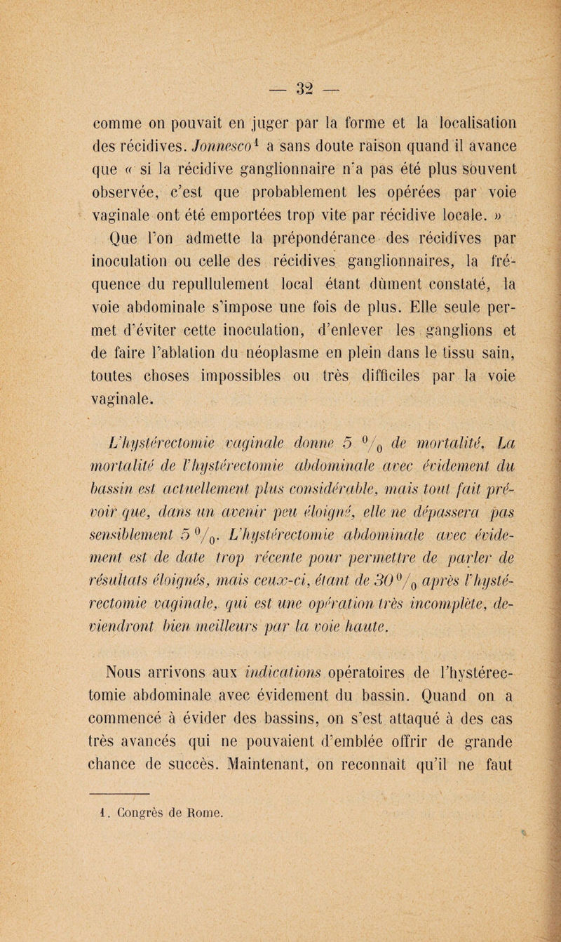 comme on pouvait en juger par la forme et la localisation des récidives. Jonnesco1 a sans doute raison quand il avance que « si la récidive ganglionnaire n'a pas été plus souvent observée, c’est que probablement les opérées par voie vaginale ont été emportées trop vite par récidive locale. » Que l’on admette la prépondérance des récidives par inoculation ou celle des récidives ganglionnaires, la fré¬ quence du repullulement local étant dûment constaté, la voie abdominale s’impose une fois de plus. Elle seule per¬ met d’éviter cette inoculation, d’enlever les ganglions et de faire l’ablation du néoplasme en plein dans le tissu sain, toutes choses impossibles ou très difficiles par la voie vaginale. L’hystérectomie vaginale donne 5 °/0 de mortalité. La mortalité de Vhystérectomie abdominale avec évidement du bassin est actuellement plus considérable, mais tout fait pré¬ voir que, dans un avenir peu éloigné, elle ne dépassera pas sensiblement 5 °/0. Vhystérectomie abdominale avec évide¬ ment est de date trop récente pour permettre de parler de résultats éloignés, mais ceux-ci, étant de 3O°/0 après Vhysté¬ rectomie vaginale, qui est une opération très incomplète, de¬ viendront bien meilleurs par Ici voie haute. Nous arrivons aux indications opératoires de l’hystérec- tomie abdominale avec évidement du bassin. Quand on a commencé à évider des bassins, on s’est attaqué à des cas très avancés qui ne pouvaient d’emblée offrir de grande chance de succès. Maintenant, on reconnaît qu’il ne faut