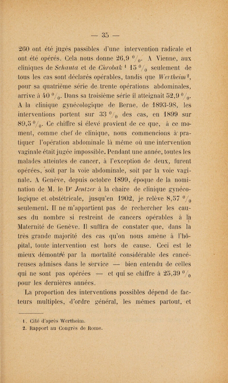 260 ont été jugés passibles d’une intervention radicale et ont été opérés. Gela nous donne 26,9 °/0. À Vienne, aux cliniques de Schauta et de Chrobak 1 15 °/0 seulement de tous les cas sont déclarés opérables, tandis que Wertheim2, pour sa quatrième série de trente opérations abdominales, arrive à 40 °/0. Dans sa troisième série il atteignait 52,9 °/0. A la clinique gynécologique de Berne, de 1893-98, les interventions portent sur 33 °/0 des cas, en 1899 sur 89,5 °/0. Ce chiffre si élevé provient de ce que, à ce mo¬ ment, comme chef de clinique, nous commencions à' pra¬ tiquer l’opération abdominale là même où une intervention vaginale était jugée impossible. Pendant une année, toutes les malades atteintes de cancer, à l’exception de deux., furent opérées, soit par la voie abdominale, soit par la voie vagi¬ nale. A Genève, depuis octobre 1899, époque de la nomi¬ nation de M. le Dr Jentzer à la chaire de clinique gynéco¬ logique et obstétricale, jusqu’en 1902, je relève 8,57 °/0 seulement. Il ne m’appartient pas de rechercher les cau¬ ses du nombre si restreint de cancers opérables à la Maternité de Genève. Il suffira de constater que, dans la très grande majorité des cas qu’on nous amène à l’hô¬ pital, toute intervention est hors de cause. Ceci est le mieux démontré par la mortalité considérable des cancé¬ reuses admises dans le service — bien entendu de celles qui ne sont pas opérées — et qui se chiffre à 25,39 °/0 pour les dernières années. La proportion des interventions possibles dépend de fac¬ teurs multiples, d'ordre général, les mêmes partout, et 1. Cité d’après Wertheim. 2. Rapport au Congrès de Rome.