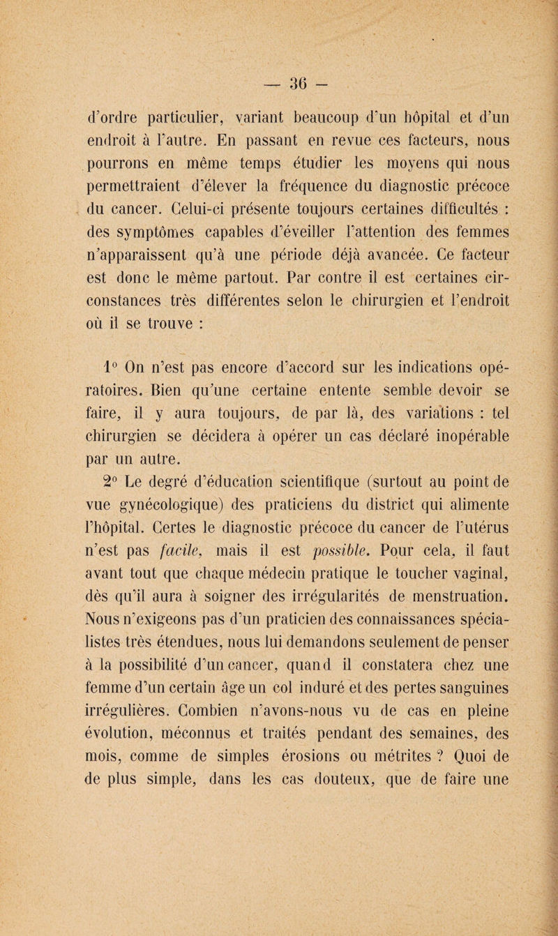 d’ordre particulier, variant beaucoup d’un hôpital et d’un endroit à l’autre. En passant en revue ces facteurs, nous pourrons en même temps étudier les moyens qui nous permettraient d’élever la fréquence du diagnostic précoce du cancer. Celui-ci présente toujours certaines difficultés : des symptômes capables d’éveiller l’attention des femmes n’apparaissent qu’à une période déjà avancée. Ce facteur est donc le même partout. Par contre il est certaines cir¬ constances très différentes selon le chirurgien et l’endroit où il se trouve : 1° On n’est pas encore d’accord sur les indications opé¬ ratoires. Bien qu’une certaine entente semble devoir se faire, il y aura toujours, de par là, des variations : tel chirurgien se décidera à opérer un cas déclaré inopérable par un autre. 2° Le degré d’éducation scientifique (surtout au point de vue gynécologique) des praticiens du district qui alimente l’hôpital. Certes le diagnostic précoce du cancer de l’utérus n’est pas facile, mais il est possible. Pour cela, il faut avant tout que chaque médecin pratique le toucher vaginal, dès qu’il aura à soigner des irrégularités de menstruation. Nous n’exigeons pas d’un praticien des connaissances spécia¬ listes très étendues, nous lui demandons seulement de penser à la possibilité d’un cancer, quand il constatera chez une femme d’un certain âge un col induré et des pertes sanguines irrégulières. Combien n’avons-nous vu de cas en pleine évolution, méconnus et traités pendant des semaines, des mois, comme de simples érosions ou métrites ? Quoi de de plus simple, dans les cas douteux, que de faire une