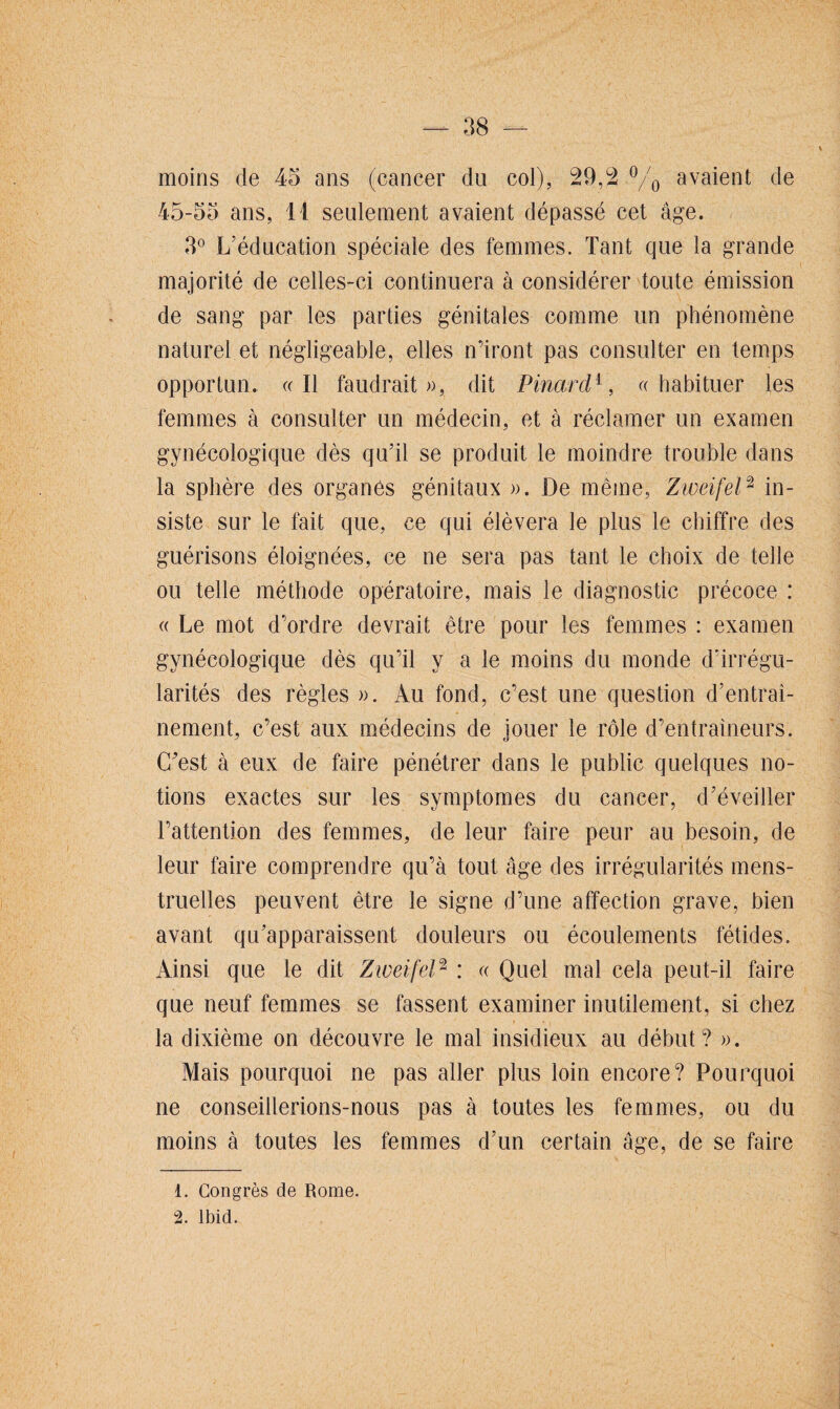 moins de 45 ans (cancer du col), 29,2 °/0 avaient de 45-55 ans, 11 seulement avaient dépassé cet âge. 3° L’éducation spéciale des femmes. Tant que la grande majorité de celles-ci continuera à considérer toute émission de sang par les parties génitales comme un phénomène naturel et négligeable, elles n’iront pas consulter en temps opportun. «Il faudrait», dit Pinard4, «habituer les femmes à consulter un médecin, et à réclamer un examen gynécologique dès qu’il se produit le moindre trouble dans la sphère des organes génitaux ». De même, Zweifel1 2 in¬ siste sur le fait que, ce qui élèvera le plus le chiffre des guérisons éloignées, ce ne sera pas tant le choix de telle ou telle méthode opératoire, mais le diagnostic précoce : « Le mot d’ordre devrait être pour les femmes : examen gynécologique dès qu’il y a le moins du monde d’irrégu¬ larités des règles ». Au fond, c’est une question d’entrai¬ nement, c’est aux médecins de jouer le rôle d’entraîneurs. (Test à eux de faire pénétrer dans le public quelques no¬ tions exactes sur les symptômes du cancer, d’éveiller l’attention des femmes, de leur faire peur au besoin, de leur faire comprendre qu’à tout âge des irrégularités mens¬ truelles peuvent être le signe d’une affection grave, bien avant qu’apparaissent douleurs ou écoulements fétides. Ainsi que le dit Ziveifel2 : « Quel mal cela peut-il faire que neuf femmes se fassent examiner inutilement, si chez la dixième on découvre le mal insidieux au début? ». Mais pourquoi ne pas aller plus loin encore? Pourquoi ne conseillerions-nous pas à toutes les femmes, ou du moins à toutes les femmes d’un certain âge, de se faire 1. Congrès de Rome. 2. Ibid.