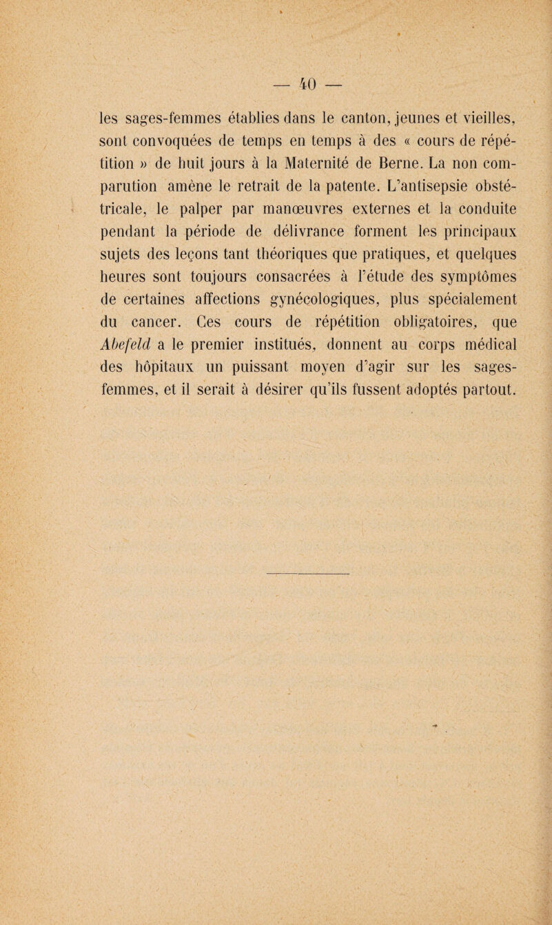 les sages-femmes établies dans le canton, jeunes et vieilles, sont convoquées de temps en temps à des « cours de répé¬ tition » de huit jours à la Maternité de Berne. La non com¬ parution amène le retrait de la patente. L’antisepsie obsté¬ tricale, le palper par manoeuvres externes et la conduite pendant la période de délivrance forment les principaux sujets des leçons tant théoriques que pratiques, et quelques heures sont toujours consacrées à l’étude des symptômes de certaines affections gynécologiques, plus spécialement du cancer. Ces cours de répétition obligatoires, que Abefeld a le premier institués, donnent au corps médical des hôpitaux un puissant moyen d’agir sur les sages- femmes, et il serait à désirer qu’ils fussent adoptés partout.