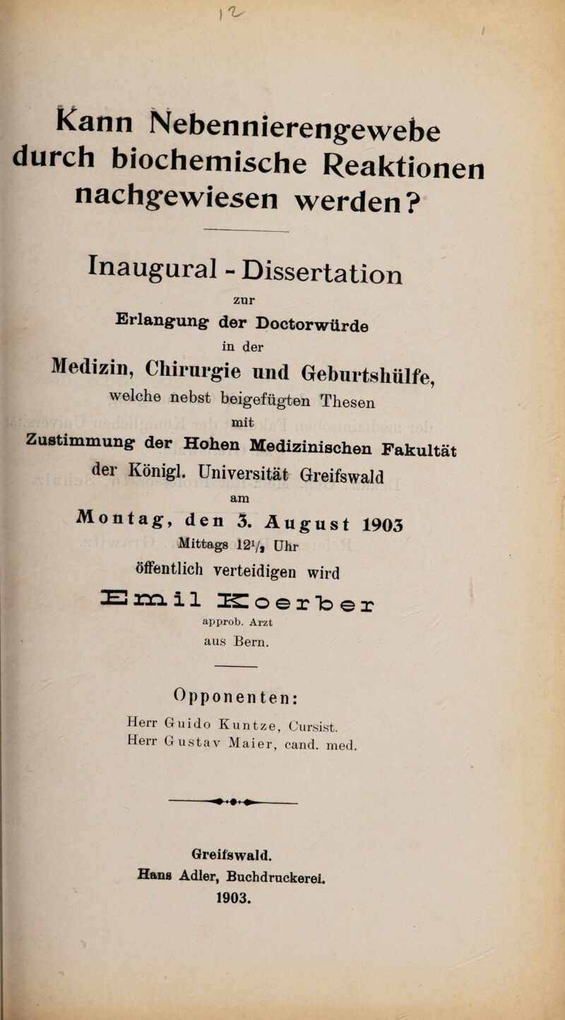 Kann Nebennierengewebe durch biochemische Reaktionen nachgewiesen werden? Inaugural - Dissertation zur Erlangung der Doctorwürde in der Medizin, Chirurgie und Geburtshülfe, welche nebst beigefügten Thesen mit Zustimmung der Hohen Medizinischen Fakultät der Königl. Universität Greifswald am Montag, den 3. August 1903 Mittags 12V, [Ihr öffentlich verteidigen wird lEiaciil Koerber approb. Arzt aus Bern. Opponenten: Herr Guido Kuntze, Cursist. Heu Gustav Maier, cand. med. Greifswald. Hans Adler, Buchdruckerei. 1903.