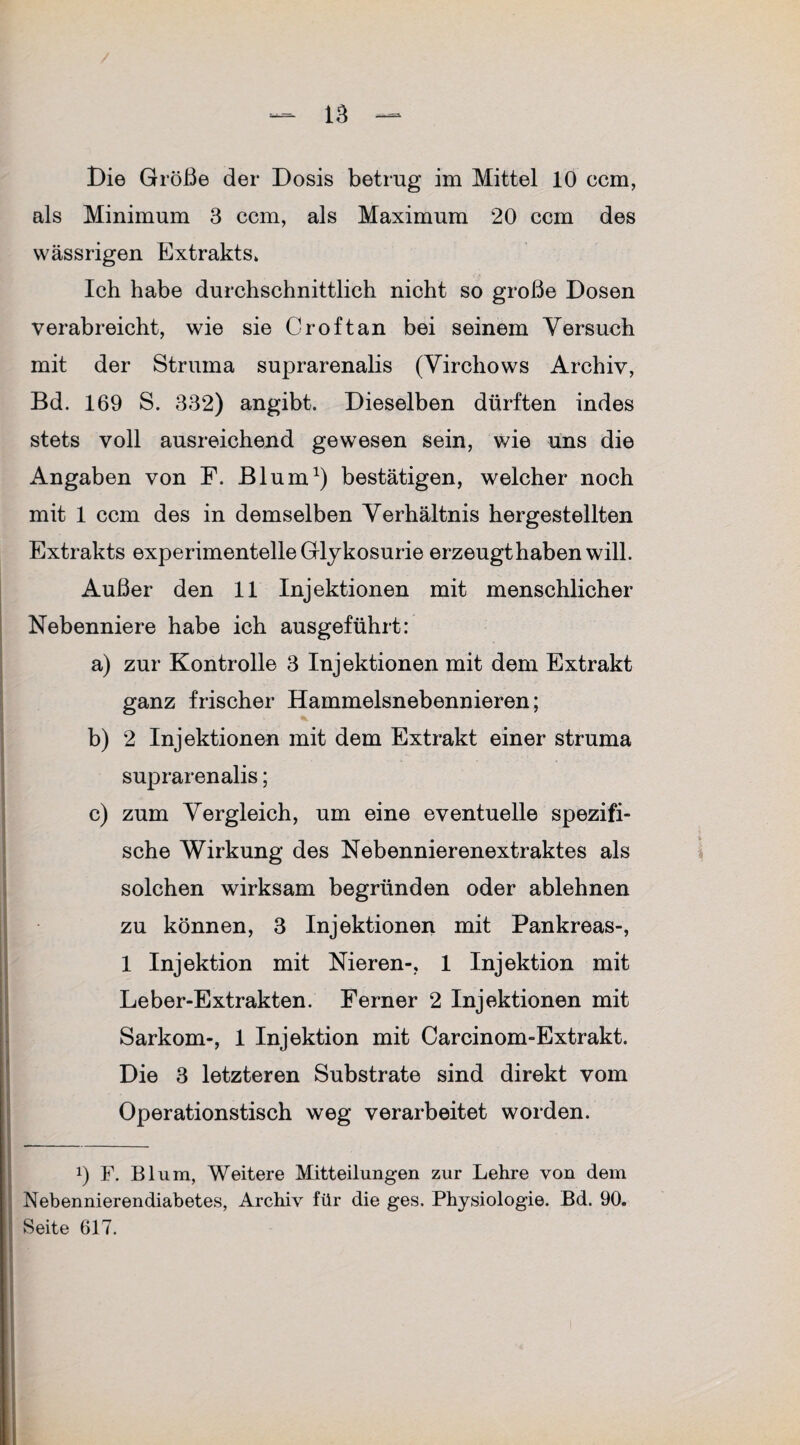 als Minimum 3 ccm, als Maximum 20 ccm des wässrigen Extrakts» Ich habe durchschnittlich nicht so große Dosen verabreicht, wie sie Cr oft an bei seinem Versuch mit der Struma suprarenalis (Virchows Archiv, Bd. 169 S. 332) angibt. Dieselben dürften indes stets voll ausreichend gewesen sein, wie uns die Angaben von F. Blum1) bestätigen, welcher noch mit 1 ccm des in demselben Verhältnis hergestellten Extrakts experimentelle Glykosurie erzeugthabenwill. Außer den 11 Injektionen mit menschlicher Nebenniere habe ich ausgeführt: a) zur Kontrolle 3 Injektionen mit dem Extrakt ganz frischer Hammelsnebennieren; b) 2 Injektionen mit dem Extrakt einer Struma suprarenalis; c) zum Vergleich, um eine eventuelle spezifi¬ sche Wirkung des Nebennierenextraktes als solchen wirksam begründen oder ablehnen zu können, 3 Injektionen mit Pankreas-, 1 Injektion mit Nieren-, 1 Injektion mit Leber-Extrakten. Ferner 2 Injektionen mit Sarkom-, 1 Injektion mit Carcinom-Extrakt. Die 3 letzteren Substrate sind direkt vom Operationstisch weg verarbeitet worden. !) F. Blum, Weitere Mitteilungen zur Lehre von dem Nebennierendiabetes, Archiv für die ges. Physiologie. Bd. 90. Seite 617.