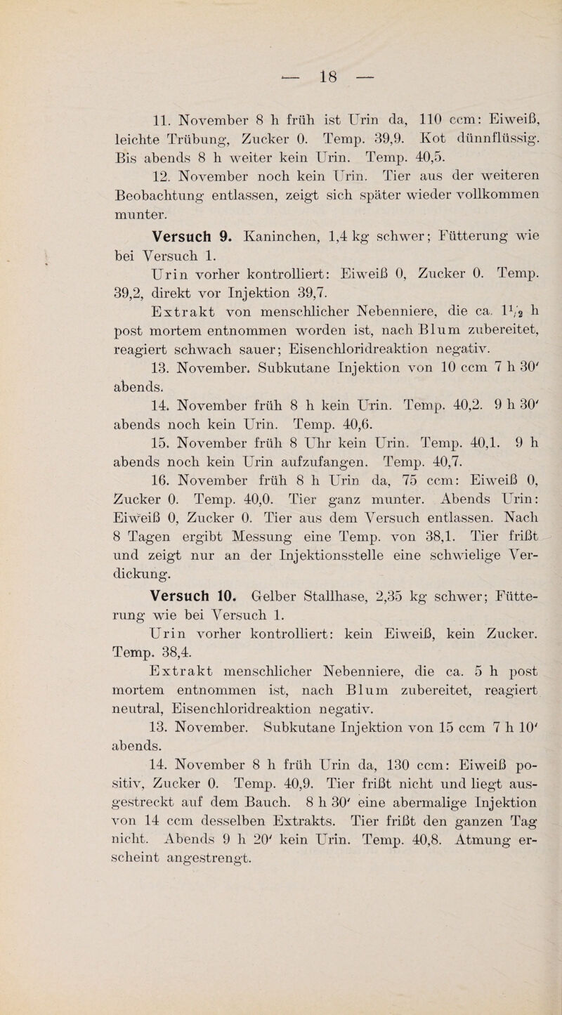 leichte Trübung, Zucker 0. Temp. 39,9. Kot dünnflüssig. Bis abends 8 h weiter kein Urin. Temp. 40,5. 12. November noch kein Urin. Tier aus der weiteren Beobachtung entlassen, zeigt sich später wieder vollkommen munter. Versuch 9. Kaninchen, 1,4 kg schwer; Fütterung wie bei Versuch 1. Urin vorher kontrolliert: Eiweiß 0, Zucker 0. Temp. 39,2, direkt vor Injektion 39,7. Extrakt von menschlicher Nebenniere, die ca. lb'2 h post mortem entnommen worden ist, nach Blum zubereitet, reagiert schwach sauer; Eisenchloridreaktion negativ. 13. November. Subkutane Injektion von 10 ccm 7 h 30' abends. 14. November früh 8 h kein Urin. Temp. 40,2. 9 h 30' abends noch kein Urin. Temp. 40,6. 15. November früh 8 Uhr kein Urin. Temp. 40,1. 9 h abends noch kein Urin aufzufangen. Temp. 40,7. 16. November früh 8 h Urin da, 75 ccm: Eiweiß 0, Zucker 0. Temp. 40,0. Tier ganz munter. Abends Urin: Eiweiß 0, Zucker 0. Tier aus dem Versuch entlassen. Nach 8 Tagen ergibt Messung eine Temp. von 38,1. Tier frißt und zeigt nur an der Injektionsstelle eine schwielige Ver¬ dickung. Versuch 10. Gelber Stallhase, 2,35 kg schwer; Fütte¬ rung wie bei Versuch 1. Urin vorher kontrolliert: kein Eiweiß, kein Zucker. Temp. 38,4. Extrakt menschlicher Nebenniere, die ca. 5 h post mortem entnommen ist, nach Blum zubereitet, reagiert neutral, Eisenchloridreaktion negativ. 13. November. Subkutane Injektion von 15 ccm 7 h 10' abends. 14. November 8 h früh Urin da, 130 ccm: Eiweiß po¬ sitiv, Zucker 0. Temp. 40,9. Tier frißt nicht und liegt aus¬ gestreckt auf dem Bauch. 8 h 30' eine abermalige Injektion von 14 ccm desselben Extrakts. Tier frißt den ganzen Tag nicht. Abends 9 h 20' kein Urin. Temp. 40,8. Atmung er¬ scheint angestrengt.