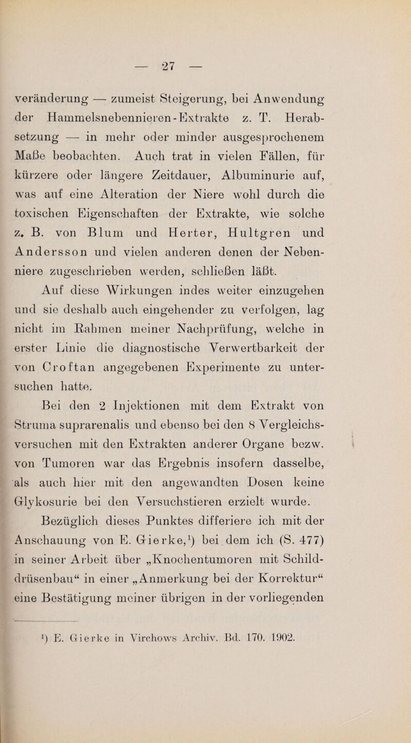 Veränderung — zumeist Steigerung, bei Anwendung der Hammelsnebennieren-Extrakte z. T. Herab¬ setzung — in mehr oder minder ausgesprochenem Maße beobachten. Auch trat in vielen Fällen, für kürzere oder längere Zeitdauer, Albuminurie auf, was auf eine Alteration der Niere wohl durch die toxischen Eigenschaften der Extrakte, wie solche z. B. von Blum und Herter, Hultgren und Andersson und vielen anderen denen der Neben¬ niere zugeschrieben werden, schließen läßt. Auf diese Wirkungen indes weiter einzugehen und sie deshalb auch eingehender zu verfolgen, lag nicht im Bah men meiner Nachprüfung, welche in erster Linie die diagnostische Verwertbarkeit der von Croftan angegebenen Experimente zu unter¬ suchen hatte. Bei den 2 Injektionen mit dem Extrakt von Struma suprarenalis und ebenso bei den 8 Vergleichs¬ versuchen mit den Extrakten anderer Organe bezw. von Tumoren war das Ergebnis insofern dasselbe, als auch hier mit den angewandten Dosen keine Glykosurie bei den Versuchstieren erzielt wurde. Bezüglich dieses Punktes differiere ich mit der Anschauung von E. Gierke,1) bei dem ich (S. 477) in seiner A rbeit über „Knochentumoren mit Schild¬ drüsenbau“ in einer „Anmerkung bei der Korrektur“ eine Bestätigung meiner übrigen in der vorliegenden p E. Gierke in Virchows Archiv. Bd. 170. 1902.