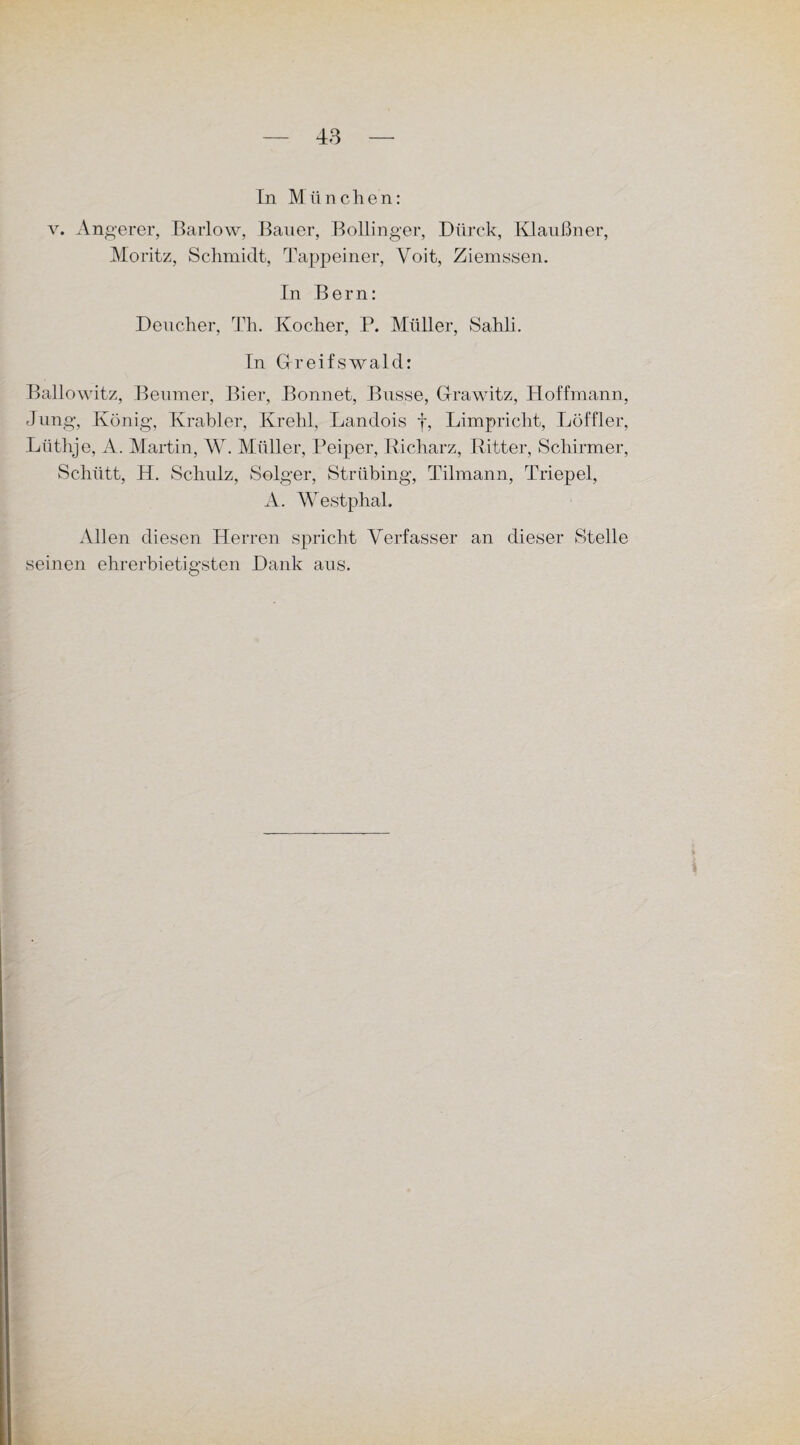 In München: v. Angerer, Barlow, Bauer, Bollinger, Dlirck, Klaußner, Moritz, Schmidt, Tappeiner, Yoit, Ziemssen. In Bern: Deucher, Th. Kocher, P. Müller, Sahli. In Gfreifswald: Ballowitz, Beumer, Bier, Bonnet, Busse, Grawitz, Hoffmann, Jung, König, Krabler, Krehl, Landois f, Limpriclit, Löffler, Lüthje, A. Martin, W. Müller, Peiper, Richarz, Ritter, Schirmer, Schütt, H. Schulz, Seiger, Strübing, Tilmann, Triepel, A. Westphal. Allen diesen Herren spricht Verfasser an dieser Stelle seinen ehrerbietigsten Hank aus.