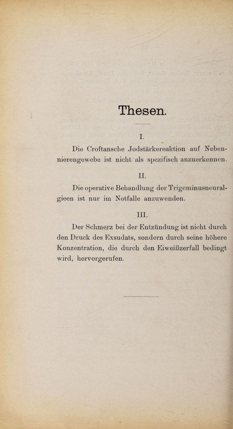 Thesen. I. Die Croftansche Jodstärkereaktion auf Neben¬ nierengewebe ist nicht als spezifisch anzuerkennen. II. Die operative Behandlung der Trigeminusneural- gieen ist nur im Notfälle anzuwenden. III. Der Schmerz bei der Entzündung ist nicht durch den Druck des Exsudats, sondern durch seine höhere Konzentration, die durch den Eiweißzerfall bedingt wird, hervorgerufen.