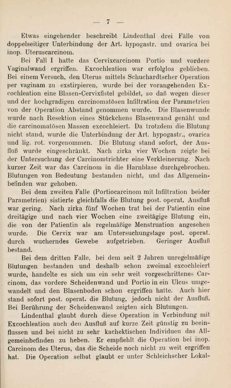 Etwas eingehender beschreibt Lindenthal drei Fälle von doppelseitiger Unterbindung der Art. hypogastr. und ovarica bei inop. Uteruscarcinom. Bei Fall I hatte das Cervixcarcinom Portio und vordere Vaginalwand ergriffen. Excochleation war erfolglos geblieben. Bei einem Versuch, den Uterus mittels Schuchardtscher Operation per vaginam zu exstirpieren, wurde bei der vorangehenden Ex¬ cochleation eine Blasen-Cervixfistel gebildet, so daß wegen dieser und der hochgradigen carcinomatösen Infiltration der Parametrien von der Operation Abstand genommen wurde. Die Blasenwunde wurde nach Resektion eines Stückchens Blasenwand genäht und die carcinomatösen Massen excochleiert. Da trotzdem die Blutung nicht stand, wurde die Unterbindung der Art. hypogastr., ovarica und lig. rot. vorgenommen. Die Blutung stand sofort, der Aus¬ fluß wurde eingeschränkt. Nach zirka vier Wochen zeigte bei der Untersuchung der Carcinomtrichter eine Verkleinerung. Nach kurzer Zeit war das Carcinom in die Harnblase durchgebrochen. Blutungen von Bedeutung bestanden nicht, und das Allgemein¬ befinden war gehoben. Bei dem zweiten Falle (Portiocareinom mit Infiltration beider Parametrien) sistierte gleichfalls die Blutung post, operat. Ausfluß war gering. Nach zirka fünf Wochen trat bei der Patientin eine dreitägige und nach vier Wochen eine zweitägige Blutung ein, die von der Patientin als regelmäßige Menstruation angesehen wurde. Die Cervix war am Untersuchungstage post, operat. durch wucherndes Gewebe aufgetrieben. Geringer Ausfluß bestand. Bei dem dritten Falle, bei dem seit 2 Jahren unregelmäßige Blutungen bestanden und deshalb schon zweimal excochleiert wurde, handelte es sich um ein sehr weit vorgeschrittenes Car¬ cinom, das vordere Scheidenwand und Portio in ein Ulcus umge¬ wandelt und den Blasenboden schon ergriffen hatte. Auch hier stand sofort post, operat. die Blutung, jedoch nicht der Ausfluß. Bei Berührung der Scheidenwand zeigten sich Blutungen. Lindenthal glaubt durch diese Operation in Verbindung mit Excochleation auch den Ausfluß auf kurze Zeit günstig zu beein¬ flussen und bei nicht zu sehr kachektischen Individuen das All¬ gemeinbefinden zu heben. Er empfiehlt die Operation bei inop. Carcinom des Uterus, das die Scheide noch nicht zu weit ergriffen hat. Die Operation selbst glaubt er unter Schleichscher Lokal-