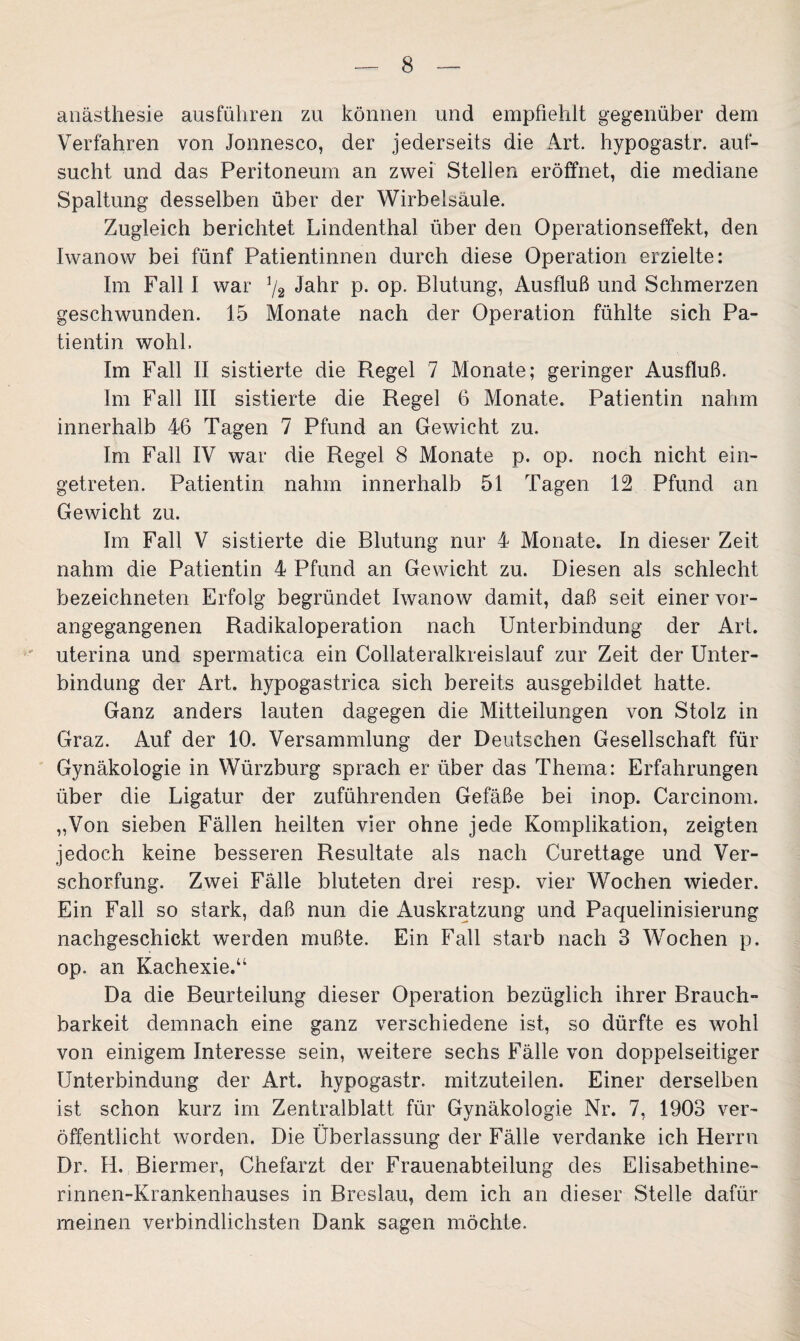 anästhesie ausführen zu können und empfiehlt gegenüber dem Verfahren von Jonnesco, der jederseits die Art. hypogastr. auf¬ sucht und das Peritoneum an zwei Stellen eröffnet, die mediane Spaltung desselben über der Wirbelsäule. Zugleich berichtet Lindenthal über den Operationseffekt, den Iwanow bei fünf Patientinnen durch diese Operation erzielte: Im Fall I war % Jahr p. op. Blutung, Ausfluß und Schmerzen geschwunden. 15 Monate nach der Operation fühlte sich Pa¬ tientin wohl. Im Fall II sistierte die Regel 7 Monate; geringer Ausfluß. Im Fall III sistierte die Regel 6 Monate. Patientin nahm innerhalb 46 Tagen 7 Pfund an Gewicht zu. Im Fall IV war die Regel 8 Monate p. op. noch nicht ein¬ getreten. Patientin nahm innerhalb 51 Tagen 12 Pfund an Gewicht zu. Im Fall V sistierte die Blutung nur 4 Monate. In dieser Zeit nahm die Patientin 4 Pfund an Gewicht zu. Diesen als schlecht bezeichneten Erfolg begründet Iwanow damit, daß seit einer vor¬ angegangenen Radikaloperation nach Unterbindung der Art. uterina und spermatica ein Collateralkreislauf zur Zeit der Unter¬ bindung der Art. hypogastrica sich bereits ausgebildet hatte. Ganz anders lauten dagegen die Mitteilungen von Stolz in Graz. Auf der 10. Versammlung der Deutschen Gesellschaft für Gynäkologie in Würzburg sprach er über das Thema: Erfahrungen über die Ligatur der zuführenden Gefäße bei inop. Carcinom. „Von sieben Fällen heilten vier ohne jede Komplikation, zeigten jedoch keine besseren Resultate als nach Curettage und Ver¬ schorfung. Zwei Fälle bluteten drei resp. vier Wochen wieder. Ein Fall so stark, daß nun die Auskratzung und Paquelinisierung nachgeschickt werden mußte. Ein Fall starb nach 3 Wochen p. op. an Kachexie.“ Da die Beurteilung dieser Operation bezüglich ihrer Brauch¬ barkeit demnach eine ganz verschiedene ist, so dürfte es wohl von einigem Interesse sein, weitere sechs Fälle von doppelseitiger Unterbindung der Art. hypogastr. mitzuteilen. Einer derselben ist schon kurz im Zentralblatt für Gynäkologie Nr. 7, 1903 ver¬ öffentlicht worden. Die Überlassung der Fälle verdanke ich Herrn Dr. H. Biermer, Chefarzt der Frauenabteilung des Elisabethine- rinnen-Krankenhauses in Breslau, dem ich an dieser Stelle dafür meinen verbindlichsten Dank sagen möchte.