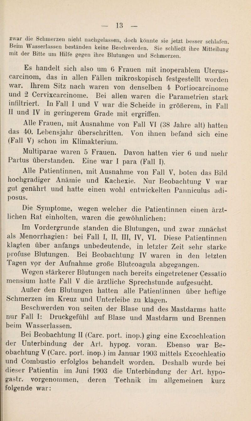 zwai die Schmerzen nicht nachgelassen, doch könnte sie jetzt besser schlafen. Beim Wasserlassen beständen keine Beschwerden. Sie schließt ihre Mitteilung mit der Bitte um Hilte gegen ihre Blutungen und Schmerzen. Es handelt sich also um 6 Frauen mit inoperablem Uterus- carcinom, das in allen Fällen mikroskopisch festgestellt worden war. Ihrem Sitz nach waren von denselben 4 Portiocarcinome und 2 Cervixcarcinome. Bei allen waren die Parametrien stark infiltriert. In Fall I und V war die Scheide in größerem, in Fall II und IV in geringerem Grade mit ergriffen. Alle Frauen, mit Ausnahme von Fall VI (38 Jahre alt) hatten das 40. Lebensjahr überschritten. Von ihnen befand sich eine (Fall V) schon im Klimakterium. Multiparae waren 5 Frauen. Davon hatten vier 6 und mehr Partus überstanden. Eine war I para (Fall I). Alle Patientinnen, mit Ausnahme von Fall V, boten das Bild hochgradiger Anämie und Kachexie. Nur Beobachtung V war gut genährt und hatte einen wohl entwickelten Panniculus adi- posus. Die Symptome, wegen welcher die Patientinnen einen ärzt¬ lichen Rat einholten, waren die gewöhnlichen: Im Vordergründe standen die Blutungen, und zwar zunächst als Menorrhagien: bei Fall I, II, III, IV, VI. Diese Patientinnen klagten über anfangs unbedeutende, in letzter Zeit sehr starke profuse Blutungen. Bei Beobachtung IV waren in den letzten Tagen vor der Aufnahme große Blutcoagula abgegangen. Wegen stärkerer Blutungen nach bereits eingetretener Cessatio mensium hatte Fall V die ärztliche Sprechstunde aufgesucht. Außer den Blutungen hatten alle Patientinnen über heftige Schmerzen im Kreuz und Unterleibe zu klagen. Beschwerden von seiten der Blase und des Mastdarms hatte nur Fall I: Druckgefühl auf Blase und Mastdarm und Brennen beim Wasserlassen. Bei Beobachtung II (Care. port. inop.) ging eine Excochleation der Unterbindung der Art. hypog. voran. Ebenso war Be¬ obachtung V (Care. port. inop.) im Januar 1903 mittels Excochleatio und Gombustio erfolglos behandelt worden. Deshalb wurde bei dieser Patientin im Juni 1903 die Unterbindung der Art. hypo- gastr. vorgenommen, deren Technik im allgemeinen kurz folgende war: