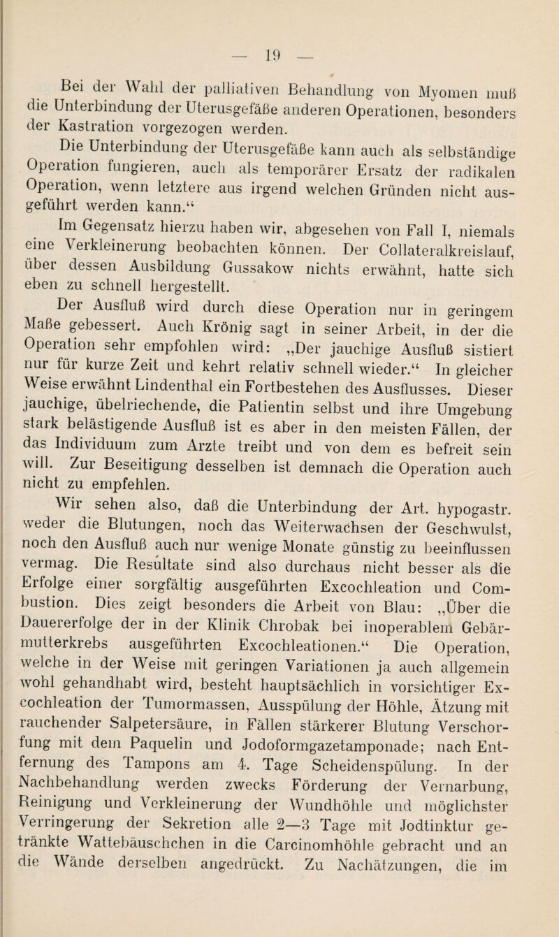 Bei dei Wahl der palliativen Behandlung von Myomen muß die Unterbindung der Uterusgefäße anderen Operationen, besonders der Kastration vorgezogen werden. Die Unterbindung der Uterusgefäße kann auch als selbständige Operation fungieren, auch als temporärer Ersatz der radikalen Operation, wenn letztere aus irgend welchen Gründen nicht aus¬ geführt werden kann.“ Im Gegensatz hierzu haben wir, abgesehen von Fall I, niemals eine V eikleinerung beobachten können. Der Collateralkreislauf, über dessen Ausbildung Gussakow nichts erwähnt, hatte sich eben zu schnell hergestellt. Der Ausfluß wird durch diese Operation nur in geringem Maße gebessert. Auch Krönig sagt in seiner Arbeit, in der die Operation sehr empfohlen wird: „Der jauchige Ausfluß sistiert nur für kurze Zeit und kehrt relativ schnell wieder.“ In gleicher Weise erwähnt Lindenthal ein Fortbestehen des Ausflusses. Dieser jauchige, übelriechende, die Patientin selbst und ihre Umgebung stark belästigende Ausfluß ist es aber in den meisten Fällen, der das Individuum zum Arzte treibt und von dem es befreit sein will. Zui Beseitigung desselben ist demnach die Operation auch nicht zu empfehlen. Wir sehen also, daß die Unterbindung der Art. hypogastr. weder die Blutungen, noch das Weiterwachsen der Geschwulst, noch den Ausfluß auch nur wenige Monate günstig zu beeinflussen vermag. Die Resultate sind also durchaus nicht besser als die Erfolge einer sorgfältig ausgeführten Excochleation und Corn- bustion. Dies zeigt besonders die Arbeit von Blau: „Über die Dauererfolge der in der Klinik Chrobak bei inoperablem Gebär- mutterkrebs ausgeführten Excochleationen.“ Die Operation, welche in der Weise mit geringen Variationen ja auch allgemein wohl gehandhabt wird, besteht hauptsächlich in vorsichtiger Ex¬ cochleation der I umormassen, Ausspülung der Höhle, Ätzung mit rauchender Salpetersäure, in Fällen stärkerer Blutung Verschor¬ fung mit dem Paquelin und Jodoformgazetamponade; nach Ent¬ fernung des Tampons am 4. Tage Scheidenspülung. In der Nachbehandlung werden zwecks Förderung der Vernarbung, Reinigung und Verkleinerung der Wundhöhle und möglichster Verringerung der Sekretion alle 2—3 Tage mit Jodtinktur ge¬ tränkte Wattebäuschchen in die Carcinomhöhle gebracht und an die Wände derselben angedrückt. Zu Nachätzungen, die im