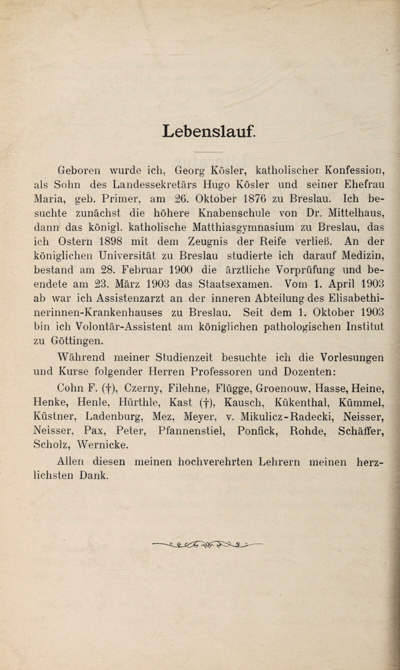 Lebenslauf. Geboren wurde ich, Georg Kösler, katholischer Konfession, als Sohn des Landessekretärs Hugo Kösler und seiner Ehefrau Maria, geh. Primer, am 26. Oktober 1876 zu Breslau. Ich be¬ suchte zunächst die höhere Knabenschule von Di\ Mittelhaus, dann das königl. katholische Matthiasgymnasium zu Breslau, das ich Ostern 1898 mit dem Zeugnis der Reife verließ. An der königlichen Universität zu Breslau studierte ich darauf Medizin, bestand am 28. Februar 1900 die ärztliche Vorprüfung und be¬ endete am 23. März 1903 das Staatsexamen. Vom 1. April 1903 ab war ich Assistenzarzt an der inneren Abteilung des Elisabethi- nerinnen-Krankenhauses zu Breslau. Seit dem 1. Oktober 1903 bin ich Volontär-Assistent am königlichen pathologischen Institut zu Göttingen. Während meiner Studienzeit besuchte ich die Vorlesungen und Kurse folgender Herren Professoren und Dozenten: Cohn F. (f), Czerny, Filehne, Flügge, Groenouw, Hasse, Heine, Henke, Henle, Hürthle, Käst (f), Kausch, Kükenthal, Kümmel, Küstner, Ladenburg, Mez, Meyer, v. Mikulicz-Radecki, Neisser, Neisser, Pax, Peter, Pfannenstiel, Ponfick, Rohde, Schaffer, Scholz, Wernicke. Allen diesen meinen hochverehrten Lehrern meinen herz¬ lichsten Dank.