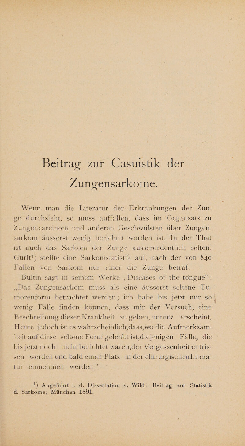 Beitrag zur Casuistik der Zungensarkome. Wenn man die Literatur der Erkrankungen der Zun¬ ge durchsieht, so muss auffallen, dass im Gegensatz zu Zungencarcinom und anderen Geschwülsten über Zungen¬ sarkom äusserst wenig berichtet worden ist. In der That ist auch das Sarkom der Zunge ausserordentlich selten. Gurlt1) stellte eine Sarkomstatistik auf, nach der von 840 Fällen von Sarkom nur einer die Zunge betraf. Bultin sagt in seinem Werke „Diseases of the tongue” : „Das Zungensarkom muss als eine äusserst seltene Tu¬ morenform betrachtet werden; ich habe bis jetzt nur so wenig Fälle finden können, dass mir der Versuch, eine Beschreibung dieser Krankheit zu geben, unnütz erscheint. Heute jedoch ist es wahrscheinlich,dass,wo die Aufmerksam¬ keit auf diese seltene Form gelenkt ist,diejenigen Fälle, die bis jetzt noch nicht berichtet waren,der Vergessenheit entris¬ sen werden und bald einen Platz in der chirurgischenLitera- tur einnehmen werden.” 1) Angeführt i. d. Dissertation v. Wild: Beitrag zur Statistik d. Sarkome; München 1891.