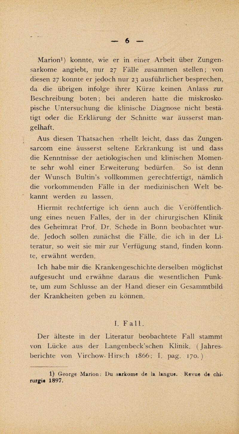 Marion1) konnte, wie er in einer Arbeit über Zungen¬ sarkome angiebt, nur 27 Fälle zusammen stellen; von diesen 27 konnte er jedoch nur 23 ausführlicher besprechen, da die übrigen infolge ihrer Kürze keinen Anlass zur Beschreibung boten; bei anderen hatte die makrosko¬ pische Untersuchung die klinische Diagnose nicht bestä¬ tigt oder die Erklärung der Schnitte war äusserst man¬ gelhaft. Aus diesen ThatSachen erhellt leicht, dass das Zungen- sarcom eine äusserst seltene Erkrankung ist und dass die Kenntnisse der aetiologischen und klinischen Momen¬ te sehr wohl einer Erweiterung bedürfen. So ist denn der Wunsch Bultin’s vollkommen gerechtfertigt, nämlich die vorkommenden Fälle in der medizinischen Welt be¬ kannt werden zu lassen. Hiermit rechtfertige ich denn auch die Veröffentlich¬ ung eines neuen Falles, der in der chirurgischen Klinik des Geheimrat Prof. Dr. Schede in Bonn beobachtet wur¬ de. Jedoch sollen zunächst die Fälle, die ich in der Li¬ teratur, so weit sie mir zur Verfügung stand, finden konn¬ te, erwähnt werden. Ich habe mir die Krankengeschichte derselben möglichst aufgesucht und erwähne daraus die wesentlichen Punk¬ te, um zum Schlüsse an der Hand dieser ein Gesammtbild der Krankheiten geben zu können. I. Fall. Der älteste in der Literatur beobachtete Fall stammt von Lücke aus der Langenbeck’schen Klinik. ( Jahres¬ berichte von Virchow-Hirsch 1866; I. pag. 170.) 1) George Marion: Du sarkome de Ja langue. Revue de Chi¬ rurgie 1897.