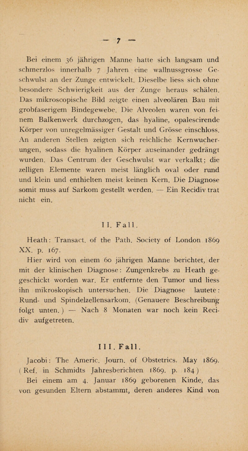 Bei einem 36 jährigen Manne hatte sich langsam und schmerzlos innerhalb 7 Jahren eine wallnussgrosse Ge¬ schwulst an der Zunge entwickelt. Dieselbe liess sich ohne besondere Schwierigkeit aus der Zunge heraus schälen. Das mikroscopische Bild zeigte einen alveolären Bau mit grobfaserigem Bindegewebe. Die Alveolen waren von fei¬ nem Balkenwerk durchzogen, das hyaline, opalescirende Körper von unregelmässiger Gestalt und Grösse einschloss. An anderen Stellen zeigten sich reichliche Kernwucher¬ ungen, so dass die hyalinen Körper auseinander gedrängt wurden. Das Centrum der Geschwulst war verkalkt; die zelligen Elemente waren meist länglich oval oder rund und klein und enthielten meist keinen Kern. Die Diagnose somit muss auf Sarkom gestellt werden. — Ein Recidiv trat nicht ein. I I. Fall. Heath: Transact. of the Path. Society of London 1869 XX. p. 167. Hier wird von einem 60 jährigen Manne berichtet, der mit der klinischen Diagnose: Zungenkrebs zu Heath ge- geschickt worden war. Er entfernte den Tumor und liess ihn mikroskopisch untersuchen. Die Diagnose lautete : Rund- und Spindelzellensarkom. (Genauere Beschreibung folgt unten.) — Nach 8 Monaten war noch kein Reci¬ div aufgetreten. III. Fall. Jacobi: The Americ. Journ. of Obstetrics. May 1869. (Ref. in Schmidts Jahresberichten 1869. p. 184) Bei einem am 4. Januar 1869 geborenen Kinde, das von gesunden Eltern abstammt, deren anderes Kind von