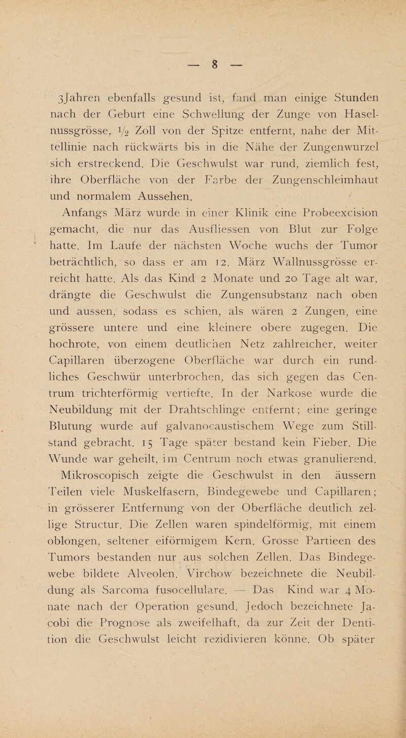 3Jahren ebenfalls gesund ist, fand man einige Stunden nach der Geburt eine Schwellung der Zunge von Hasel¬ nussgrösse,. J/2 Zoll von der Spitze entfernt, nahe der Mit¬ tellinie nach rückwärts bis in die Nähe der Zungenwurzel sich erstreckend. Die Geschwulst war rund, ziemlich fest, ihre Oberfläche von der Farbe der Zungenschleimhaut und normalem Aussehen. Anfangs März wurde in einer Klinik eine Probeexcision gemacht, die nur das Ausfdessen von Blut zur Folge hatte. Im Laufe der nächsten Woche wuchs der Tumor beträchtlich, so dass er am 12. März Wallnussgrösse er¬ reicht hatte. Als das Kind 2 Monate und 20 Tage alt war, drängte die Geschwulst die Zungensubstanz nach oben und aussen, sodass es schien, als wären 2 Zungen, eine grössere untere und eine kleinere obere zugegen. Die hochrote, von einem deutlichen Netz zahlreicher, weiter Capillaren überzogene Oberfläche war durch ein rund¬ liches Geschwür unterbrochen, das sich gegen das Cen¬ trum trichterförmig vertiefte. In der Narkose wurde die Neubildung mit der Drahtschlinge entfernt; eine geringe Blutung wurde auf galvanocaustischem Wege zum Still¬ stand gebracht. 15 Tage später bestand kein Fieber. Die Wunde war geheilt, im Centrum noch etwas granulierend. Mikroscopisch zeigte die Geschwulst in den äussern Teilen viele Muskelfasern, Bindegewebe und Capillaren; in grösserer Entfernung von der Oberfläche deutlich zel- lige Structur. Die Zellen waren spindelförmig, mit einem oblongen, seltener eiförmigem Kern. Grosse Partieen des Tumors bestanden nur aus solchen Zellen. Das Bindege¬ webe bildete Alveolen. Virchow bezeichnete die Neubil¬ dung als Sarcoma fusocellulare. — Das Kind war 4 Mo¬ nate nach der Operation gesund, jedoch bezeichnete Ja- cobi die Prognose als zweifelhaft, da zur Zeit der Denti¬ tion die Geschwulst leicht rezidivieren könne. Ob später