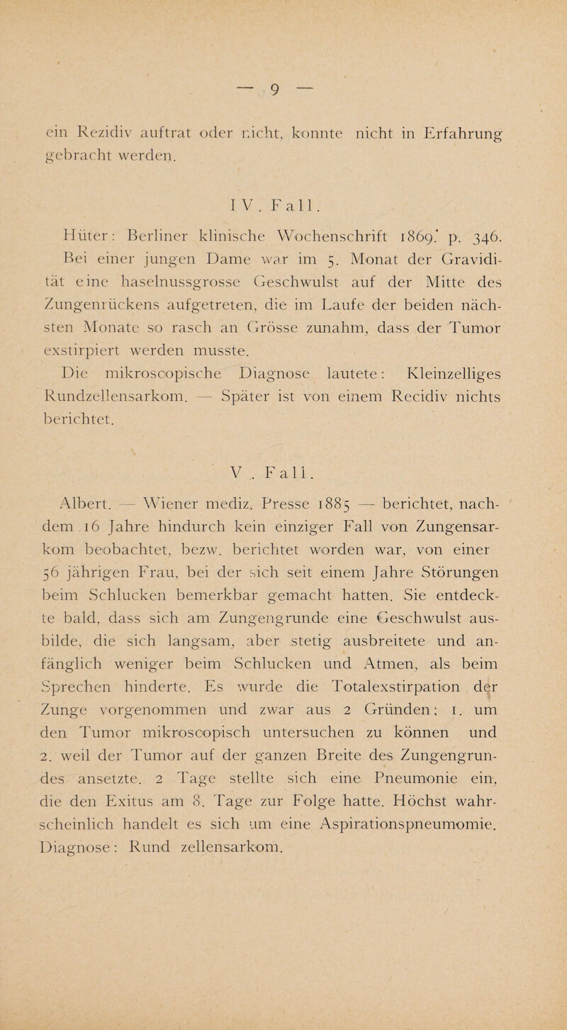 ein Rezidiv auftrat oder nicht, konnte nicht in Erfahrung gebracht werden. IV. Fall. Hüter: Berliner klinische Wochenschrift 1869.* p. 346. Bei einer jungen Dame war im 5. Monat der Gravidi¬ tät eine haselnussgrosse Geschwulst auf der Mitte des Zungenrückens aufgetreten, die im Laufe der beiden näch¬ sten Monate so rasch an Grösse zunahm, dass der Tumor exstirpiert werden musste. Die mikroscopische Diagnose lautete: Kleinzelliges Rundzellensarkom. — Später ist von einem Recidiv nichts berichtet. V F a 11. Albert. — Wiener mediz. Presse 1885 — berichtet, nach¬ dem 16 Jahre hindurch kein einziger Fall von Zungensar¬ kom beobachtet, bezw. berichtet worden war, von einer 56 jährigen Frau, bei der sich seit einem Jahre Störungen beim Schlucken bemerkbar gemacht hatten. Sie entdeck¬ te bald, dass sich am Zungengrunde eine Geschwulst aus¬ bilde, die sich langsam, aber stetig ausbreitete und an¬ fänglich weniger beim Schlucken und Atmen, als beim Sprechen hinderte. Es wurde die Totalexstirpation der Zunge vorgenommen und zwar aus 2 Gründen; 1. um den Tumor mikroscopisch untersuchen zu können und 2. weil der Tumor auf der ganzen Breite des Zungengrun- des ansetzte. 2 Tage stellte sich eine Pneumonie ein, die den Exitus am 8. Tage zur Folge hatte. Höchst wahr¬ scheinlich handelt es sich um eine Aspirationspneumomie. Diagnose: Rund zellensarkom.
