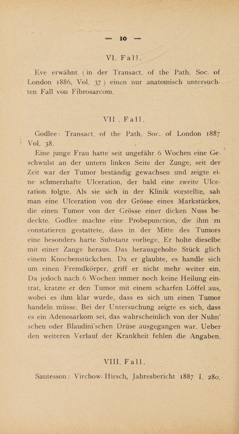 tö VI. Fall. Eve erwähnt (in der Transact. of the Path. Soc. of London 1886, Vol. 37 ) einen nur anatomisch untersuch¬ ten Fall von Fibrosarcom. VII . Fall. G-odlee: Transact. of the Path. Soc. of London 1887 Vol. 38. 9 Eine junge Frau hatte seit ungefähr 6 Wochen eine Ge¬ schwulst an der untern linken Seite der Zunge, seit der Zeit war der Tumor beständig gewachsen und zeigte ei¬ ne schmerzhafte Ulceration, der bald eine zweite Ulce¬ ration folgte. Als sie sich in der Klinik vorstellte, sah man eine Ulceration von der Grösse eines Markstückes, die einen Tumor von der Grösse einer dicken Nuss be¬ deckte. Godlee machte eine Probepunction, die ihm zu constatieren gestattete, dass in der Mitte des Tumors eine besonders harte Substanz vorliege. Er holte dieselbe mit qiner Zange heraus. Das herausgeholte Stück glich einem Knochenstückchen. Da er glaubte, es handle sich um einen Fremdkörper, griff er nicht mehr weiter ein. Da jedoch nach 6 Wochen immer noch keine Heilung ein¬ trat, kratzte er den Tumor mit einem scharfen Löffel aus, wobei es ihm klar wurde, dass es sich um einen Tumor handeln müsse. Bei der Untersuchung zeigte es sich, dass es ein Adenosarkom sei, das wahrscheinlich von der Nuhn’ sehen oder Blaudini’schen Drüse ausgegangen war. Ueber den weiteren Verlauf der Krankheit fehlen die Angaben. VIII. Fall.