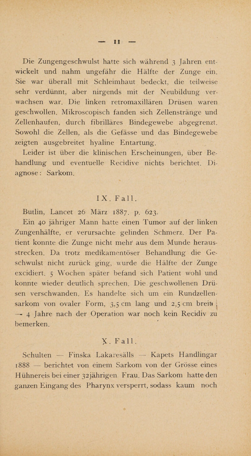 Die Zungengeschwuist hatte sich während 3 Jahren ent¬ wickelt und nahm ungefähr die Hälfte der Zunge ein. Sie war überall mit Schleimhaut bedeckt, die teilweise sehr verdünnt, aber nirgends mit der Neubildung ver¬ wachsen war. Die linken retromaxillären Drüsen waren geschwollen. Mikroscopisch fanden sich Zellenstränge und Zellenhaufen, durch fibrilläres Bindegewebe abgegrenzt. Sowohl die Zellen, als die Gefässe und das Bindegewebe zeigten ausgebreitet hyaline Entartung. Leider ist über die klinischen Erscheinungen, über Be¬ handlung und eventuelle Recidive nichts berichtet. Di¬ agnose : Sarkom. IX. Fall. Butlin, Lancet 26 März 1887. p. 623. Ein 40 jähriger Mann hatte einen Tumor auf der linken Zungenhälfte, er verursachte gelinden Schmerz. Der Pa¬ tient konnte die Zunge nicht mehr aus dem Munde heraus¬ strecken. Da trotz medikamentöser Behandlung die Ge¬ schwulst nicht zurück ging, wurde die Hälfte der Zunge excidiert. 5 Wochen später befand sich Patient wohl und konnte wieder deutlich sprechen. Die geschwollenen Drü¬ sen verschwanden. Es handelte sich um ein Rundzellen¬ sarkom von ovaler Form, 3,5 cm lang und 2,5 cm breit« . — 4 Jahre nach der Operation war noch kein Recidiv zu bemerken. Fall. Schulten -— Finska Lakaresälls —- Kapets Handlingar 1888 — berichtet von einem Sarkom von der Grösse eines Hühnereis bei einer 32jährigen Frau. Das Sarkom hatte den ganzen Eingang des Pharynx versperrt, sodass kaum noch